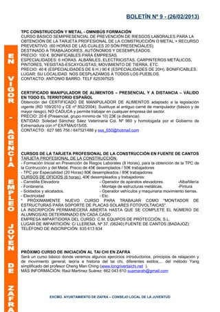 BOLETÍN Nº 9 - (26/02/2013)

TPC CONSTRUCCIÓN Y METAL - OMNIBÚS FORMACIÓN
CURSO BÁSICO SEMIPRESENCIAL DE PREVENCIÓN DE RIESGOS LABORALES PARA LA
OBTENCIÓN DE LA TARJETA PROFESIONAL DE LA COMSTRUCCIÓN O METAL + RECURSO
PREVENTIVO. (60 HORAS DE LAS CUALES 20 SÓN PRESENCIALES).
DESTINADO A TRABAJADORES, AUTÓNOMOS Y DESEMPLEADOS.
PRECIO: 100 €. BONIFICABLES PARA EMPRESAS.
ESPECIALIDADES: 6 HORAS. ALBAÑILES, ELECTRICISTAS, CARPINTEROS METÁLICOS,
PINTORES, YESISTAS-ESCAYOLISTAS, MOVIMIENTO DE TIERRA, ETC.
PRECIO: 40 € (ESPECIALIDADES DE 6 H.) 90 € (ESPECIALIDADES DE 20H). BONIFICABLES.
LUGAR: SU LOCALIDAD. NOS DESPLAZAMOS A TODOS LOS PUEBLOS.
CONTACTO: ANTONIO BARRO. TELF 625397525


CERTIFICADO MANIPULADOR DE ALIMENTOS – PRESENCIAL Y A DISTANCIA – VÁLIDO
EN TODO EL TERRITORIO ESPAÑOL
Obtención del CERTIFICADO DE MANIPULADOR DE ALIMENTOS adaptado a la legislación
vigente (RD 109/2010 y CE nº 852/2004). Sustituye al antiguo carné de manipulador (básico y de
mayor riesgo), NO CADUCA y permite trabajar en cualquier empresa del sector.
PRECIO: 20 € (Presencial, grupo mínimo de 10) 23€ (a distancia).
ENTIDAD: Soledad Sánchez Sáez Veterinaria Col. Nº 960 y homologada por el Gobierno de
Extremadura con nº EX/FMA/015/05.
CONTACTO: 627 985 756 / 647521488 y sss_650@hotmail.com




CURSOS DE LA TARJETA PROFESIONAL DE LA CONSTRUCCIÓN EN FUENTE DE CANTOS
TARJETA PROFESIONAL DE LA CONSTRUCCIÓN.
- Formación Inicial en Prevención de Riegos Laborales (8 Horas), para la obtención de la TPC de
la Contrucción y del Metal. Precio de 45€ desemplados / 50€ trabajadores
- TPC por Especialidad (20 Horas) 80€ desempleados / 85€ trabajadores
CURSOS DE OFICIOS (6 horas). 40€ desempleados y trabajadores:
- Carretilla Elevadora                     - Operador de aparatos elevadores.       -Albañilería
- Fontanería.                              - Montaje de estructuras metálicas.      -Pintura
- Soldados y alicatados.                   - Operador vehículos y maquinaria movimiento tierras.
- Electricidad                             - Etc.
* PRÓXIMAMENTE NUEVO CURSO PARA TRABAJAR COMO "MONTADOR DE
ESTRUCTURAS PARA SOPORTE DE PLACAS SOLARES FOTOVOLTAICAS".
LA INSCRIPCIÓN PERMANECERÁ ABIERTA HASTA QUE SE COMPLETE EL NÚMERO DE
ALUMNOS/AS DETERMINADO EN CADA CASO.
EMPRESA IMPARTIDORA DEL CURSO: C.M. EQUIPOS DE PROTECCIÓN, S.L.
LUGAR DE IMPARTICIÓN: C/ LLERENA, Nº 37. (06240) FUENTE DE CANTOS (BADAJOZ)
TELÉFONO DE INSCRIPCIÓN: 635 613 834




PRÓXIMO CURSO DE INICIACIÓN AL TAI CHI EN ZAFRA
Será un curso básico donde veremos algunos ejercicios introductorios, principios de relajación y
de movimiento general, teoría e historia del tai chi, diferentes estilos,... del método Yang
simplificado del profesor Cheng Man Ching (www.longrivertaichi.net ).
MÁS INFORMACIÓN: Raúl Martínez Suárez: 662 043 610 suamarah@gmail.com




               EXCMO. AYUNTAMIENTO DE ZAFRA – CONSEJO LOCAL DE LA JUVENTUD
 