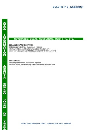 BOLETÍN Nº 9 - (26/02/2013)




      NOVEDADES: BECAS, CONCURSOS, OCIO Y TL, ETC.

BECAS LEONARDO DA VINCI
25 becas para distintas titulaciones y paises
http://www.ildefe.es/ildefefront/newsSearchAction.do?
action=viewCategory&id=4392&publicationID=219891&from=0




BECAS FARO
tambien para distintas titulaciones y paises
son más de mil, verlas en http://www.becasfaro.es/home.php




               EXCMO. AYUNTAMIENTO DE ZAFRA – CONSEJO LOCAL DE LA JUVENTUD
 