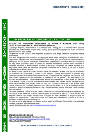 BOLETÍN Nº 9 - (26/02/2013)




       EN VIGOR: BECAS, CONCURSOS, OCIO Y TL, ETC.
NOTICIA: UN PROGRAMA EXTREMEÑO DE AYUDA A FAMILIAS CON HIJOS
CONFLICTIVOS LLEGARÁ A LA PROVINCIA EN MARZO
Guadalupe Andrada, Presidenta de la Fundación Inpa - framaguad: “Las familias deben ponerse
en manos de profesionales cuanto antes, no hay que culpabilizarse porque no existe un manual
de instrucciones para padres”
Por primera vez en España, este Programa es gratuíto y se dirige a familias con pocos medios
económicos
Más de 5.000 padres denunciaron a sus hijos por malos tratos en España durante el año 2011,
según datos de la Fiscalía General del Estado. Unos datos que, a la Fundación extremeña Inpa –
framaguad, no han dejado indiferente. Su Presidenta, la psicóloga Guadalupe Andrada, lo explica:
No hay datos concretos, pero un millar de hogares extremeños podrían estar sufriendo el
problema en mayor o menor medida. Cuando la situación se agrava, los padres recurren a la
Seguridad Social, pero las consultas son pocas y distantes en el tiempo, y no todo el mundo
puede recurrir al ámbito privado”.
Por estos motivos, desde la fundación mencionada, con sede en Cáceres, van a poner en marcha
un Programa de Orientación y Ayuda a esa familias, “donde encontramos a padres muy
preocupados porque no saben cómo encauzar los comportamientos negativos de los hijos, que
van a más y generan mucho sufrimiento e impotencia en los adultos”. En este sentido, G.
Andrada es contundente: “Deben ponerse en manos de profesionales cuanto antes, no hay que
culpabilizarse porque no existe un manual de instrucciones para padres. Insisto siempre en que
estos comportamientos no surgen de un día para otro, comienzan temprano, a los 3 años ya es
posible observar las primeras conductas asociales en los niños, y si no se corrigen acaban
generando auténticos infiernos familiares, con chavales metidos en una espiral de conflictividad y
baja autoestima”.
Pero hay esperaza: “Un 90% de los casos , si los padres reciben las pautas adecuadas de los
psicólogos y las ponen en práctica, cuanto antes, encuentran la solución”. Cada familia será
atendida durante tres meses consecutivos (mínimo de doce sesiones) y posteriormente se
realizará un seguimiento. Y por primera vez en España esta atención es gratuíta, y dirigida a
familias con pocos recursos económicos.
Andrada anuncia además que, en Marzo, abrirán sede “en Mérida o Almendralejo, para atender
con este programa a familias pacenses”.
La web de la fundación es: www.fundacioninpaframaguad.org




OTROS ENLACES DE BECAS
BECAS PARA INGENIEROS INFORMÁTICOS
http://www.becasfaro.es/publicadas/info.php?id=1383
BECAS PARA EMPRENDER

               EXCMO. AYUNTAMIENTO DE ZAFRA – CONSEJO LOCAL DE LA JUVENTUD
 
