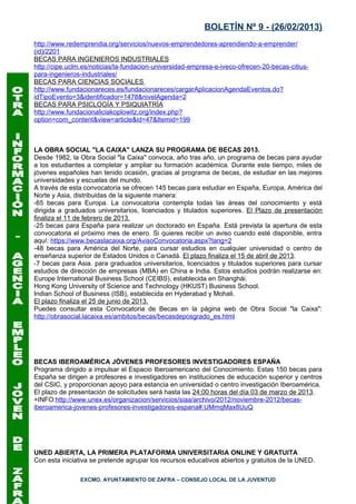 BOLETÍN Nº 9 - (26/02/2013)
http://www.redemprendia.org/servicios/nuevos-emprendedores-aprendiendo-a-emprender/
(id)/2201
BECAS PARA INGENIEROS INDUSTRIALES
http://cipe.uclm.es/noticias/la-fundacion-universidad-empresa-e-iveco-ofrecen-20-becas-citius-
para-ingenieros-industriales/
BECAS PARA CIENCIAS SOCIALES
http://www.fundacionareces.es/fundacionareces/cargarAplicacionAgendaEventos.do?
idTipoEvento=3&identificador=1478&nivelAgenda=2
BECAS PARA PSICLOGÍA Y PSIQUIATRÍA
http://www.fundacionaliciakoplowitz.org/index.php?
option=com_content&view=article&id=47&Itemid=199



LA OBRA SOCIAL "LA CAIXA" LANZA SU PROGRAMA DE BECAS 2013.
Desde 1982, la Obra Social "la Caixa" convoca, año tras año, un programa de becas para ayudar
a los estudiantes a completar y ampliar su formación académica. Durante este tiempo, miles de
jóvenes españoles han tenido ocasión, gracias al programa de becas, de estudiar en las mejores
universidades y escuelas del mundo.
A través de esta convocatoria se ofrecen 145 becas para estudiar en España, Europa, América del
Norte y Asia, distribuidas de la siguiente manera:
-65 becas para Europa. La convocatoria contempla todas las áreas del conocimiento y está
dirigida a graduados universitarios, licenciados y titulados superiores. El Plazo de presentación
finaliza el 11 de febrero de 2013.
-25 becas para España para realizar un doctorado en España. Está prevista la apertura de esta
convocatoria el próximo mes de enero. Si quieres recibir un aviso cuando esté disponible, entra
aquí: https://www.becaslacaixa.org/AvisoConvocatoria.aspx?lang=2
-48 becas para América del Norte, para cursar estudios en cualquier universidad o centro de
enseñanza superior de Estados Unidos o Canadá. El plazo finaliza el 15 de abril de 2013.
-7 becas para Asia. para graduados universitarios, licenciados y titulados superiores para cursar
estudios de dirección de empresas (MBA) en China e India. Estos estudios podrán realizarse en:
Europe International Business School (CEIBS), establecida en Shanghái.
Hong Kong University of Science and Technology (HKUST) Business School.
Indian School of Business (ISB), establecida en Hyderabad y Mohali.
El plazo finaliza el 25 de junio de 2013.
Puedes consultar esta Convocatoria de Becas en la página web de Obra Social "la Caixa":
http://obrasocial.lacaixa.es/ambitos/becas/becasdeposgrado_es.html




BECAS IBEROAMÉRICA JÓVENES PROFESORES INVESTIGADORES ESPAÑA
Programa dirigido a impulsar el Espacio Iberoamericano del Conocimiento. Estas 150 becas para
España se dirigen a profesores e investigadores en instituciones de educación superior y centros
del CSIC, y proporcionan apoyo para estancia en universidad o centro investigación Iberoamérica.
El plazo de presentación de solicitudes será hasta las 24:00 horas del día 03 de marzo de 2013.
+INFO:http://www.unex.es/organizacion/servicios/siaa/archivo/2012/noviembre-2012/becas-
iberoamerica-jovenes-profesores-investigadores-espana#.UMmqMax8UuQ




UNED ABIERTA, LA PRIMERA PLATAFORMA UNIVERSITARIA ONLINE Y GRATUITA
Con esta iniciativa se pretende agrupar los recursos educativos abiertos y gratuitos de la UNED.

               EXCMO. AYUNTAMIENTO DE ZAFRA – CONSEJO LOCAL DE LA JUVENTUD
 