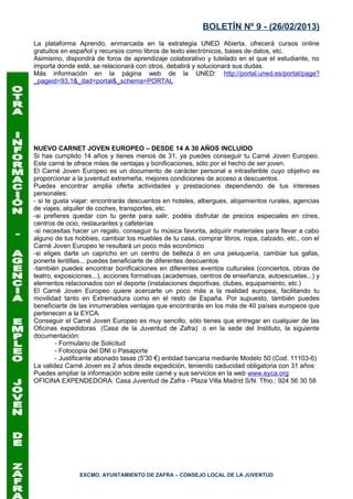 BOLETÍN Nº 9 - (26/02/2013)
La plataforma Aprendo, enmarcada en la estrategia UNED Abierta, ofrecerá cursos online
gratuitos en español y recursos como libros de texto electrónicos, bases de datos, etc.
Asimismo, dispondrá de foros de aprendizaje colaborativo y tutelado en el que el estudiante, no
importa donde esté, se relacionará con otros, debatirá y solucionará sus dudas.
Más información en la página web de la UNED: http://portal.uned.es/portal/page?
_pageid=93,1&_dad=portal&_schema=PORTAL




NUEVO CARNET JOVEN EUROPEO – DESDE 14 A 30 AÑOS INCLUIDO
Si has cumplido 14 años y tienes menos de 31, ya puedes conseguir tu Carné Joven Europeo.
Este carné te ofrece miles de ventajas y bonificaciones, sólo por el hecho de ser joven.
El Carné Joven Europeo es un documento de carácter personal e intrasferible cuyo objetivo es
proporcionar a la juventud extremeña, mejores condiciones de acceso a descuentos.
Puedes encontrar amplia oferta actividades y prestaciones dependiendo de tus intereses
personales:
- si te gusta viajar: encontrarás descuentos en hoteles, albergues, alojamientos rurales, agencias
de viajes, alquiler de coches, transportes, etc.
-si prefieres quedar con tu gente para salir, podéis disfrutar de precios especiales en cines,
centros de ocio, restaurantes y cafeterías
-si necesitas hacer un regalo, conseguir tu música favorita, adquirir materiales para llevar a cabo
alguno de tus hobbies, cambiar los muebles de tu casa, comprar libros, ropa, calzado, etc., con el
Carné Joven Europeo te resultará un poco más económico
-si eliges darte un capricho en un centro de belleza ó en una peluquería, cambiar tus gafas,
ponerte lentillas... puedes beneficiarte de diferentes descuentos
-también puedes encontrar bonificaciones en diferentes eventos culturales (conciertos, obras de
teatro, exposiciones...), acciones formativas (academias, centros de enseñanza, autoescuelas...) y
elementos relacionados con el deporte (instalaciones deportivas, clubes, equipamiento, etc.)
El Carné Joven Europeo quiere acercarte un poco más a la realidad europea, facilitando tu
movilidad tanto en Extremadura como en el resto de España. Por supuesto, también puedes
beneficiarte de las innumerables ventajas que encontrarás en los más de 40 países europeos que
pertenecen a la EYCA.
Conseguir el Carné Joven Europeo es muy sencillo, sólo tienes que entregar en cualquier de las
Oficinas expedidoras (Casa de la Juventud de Zafra) o en la sede del Instituto, la siguiente
documentación:
         - Formulario de Solicitud
         - Fotocopia del DNI o Pasaporte
         - Justificante abonado tasas (5'30 €) entidad bancaria mediante Modelo 50 (Cod. 11103-6)
La validez Carné Joven es 2 años desde expedición, teniendo caducidad obligatoria con 31 años
Puedes ampliar la información sobre este carné y sus servicios en la web www.eyca.org
OFICINA EXPENDEDORA: Casa Juventud de Zafra - Plaza Villa Madrid S/N. Tfno.: 924 56 30 58




               EXCMO. AYUNTAMIENTO DE ZAFRA – CONSEJO LOCAL DE LA JUVENTUD
 