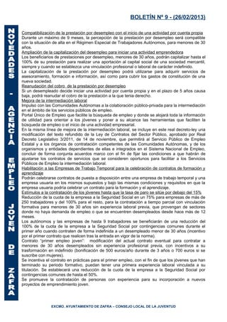 BOLETÍN Nº 9 - (26/02/2013)

Compatibilización de la prestación por desempleo con el inicio de una actividad por cuenta propia
Durante un máximo de 9 meses, la percepción de la prestación por desempleo será compatible
con la situación de alta en el Régimen Especial de Trabajadores Autónomos, para menores de 30
años.
Ampliación de la capitalización del desempleo para iniciar una actividad emprendedora
Los beneficiarios de prestaciones por desempleo, menores de 30 años, podrán capitalizar hasta el
100% de su prestación para realizar una aportación al capital social de una sociedad mercantil,
siempre y cuando se establezca una vinculación profesional o laboral de carácter indefinido.
La capitalización de la prestación por desempleo podrá utilizarse para adquirir servicios de
asesoramiento, formación e información, así como para cubrir los gastos de constitución de una
nueva sociedad.
Reanudación del cobro de la prestación por desempleo
Si un desempleado decide iniciar una actividad por cuenta propia y en el plazo de 5 años causa
baja, podrá reanudar el cobro de la prestación a la que tenia derecho.
Mejora de la intermediación laboral
Impulso con las Comunidades Autónomas a la colaboración público-privada para la intermediación
en el ámbito de los servicios públicos de empleo.
Portal Único de Empleo que facilite la búsqueda de empleo y donde se alojará toda la información
de utilidad para orientar a los jóvenes y poner a su alcance las herramientas que faciliten la
búsqueda de empleo o el inicio de una actividad empresarial.
En la misma línea de mejora de la intermediación laboral, se incluye en este real decreto-ley una
modificación del texto refundido de la Ley de Contratos del Sector Público, aprobado por Real
Decreto Legislativo 3/2011, de 14 de noviembre, que permitirá al Servicio Público de Empleo
Estatal y a los órganos de contratación competentes de las Comunidades Autónomas, y de los
organismos y entidades dependientes de ellas e integrados en el Sistema Nacional de Empleo,
concluir de forma conjunta acuerdos marco con el fin de fijar las condiciones a que habrán de
ajustarse los contratos de servicios que se consideren oportunos para facilitar a los Servicios
Públicos de Empleo la intermediación laboral.
Habilitación a las Empresas de Trabajo Temporal para la celebración de contratos de formación y
aprendizaje
Podrán celebrarse contratos de puesta a disposición entre una empresa de trabajo temporal y una
empresa usuaria en los mismos supuestos y bajo las mismas condiciones y requisitos en que la
empresa usuaria podría celebrar un contrato para la formación y el aprendizaje.
Estímulos a la contratación de los jóvenes hasta que la tasa de paro se sitúe por debajo del 15%
Reducción de la cuota de la empresa a la Seguridad Social en un 75% para empresas de más de
250 trabajadores y del 100% para el resto, para la contratación a tiempo parcial con vinculación
formativa para menores de 30 años sin experiencia laboral previa, que provengan de sectores
donde no haya demanda de empleo o que se encuentren desempleados desde hace más de 12
meses.
Los autónomos y las empresas de hasta 9 trabajadores se beneficiarán de una reducción del
100% de la cuota de la empresa a la Seguridad Social por contingencias comunes durante el
primer año cuando contraten de forma indefinida a un desempleado menor de 30 años (incentivo
por el primer contrato que realicen tras la entrada en vigor de la norma).
Contrato “primer empleo joven”: modificación del actual contrato eventual para contratar a
menores de 30 años desempleados sin experiencia profesional previa, con incentivos a su
trasformación en indefinido (bonificación de 500 euros/año durante de 3 años o 700 euros si se
suscribe con mujeres).
Se incentiva el contrato en prácticas para el primer empleo, con el fin de que los jóvenes que han
terminado su periodo formativo, puedan tener una primera experiencia laboral vinculada a su
titulación. Se establecerá una reducción de la cuota de la empresa a la Seguridad Social por
contingencias comunes de hasta el 50%.
Se promueve la contratación de personas con experiencia para su incorporación a nuevos
proyectos de emprendimiento joven.




               EXCMO. AYUNTAMIENTO DE ZAFRA – CONSEJO LOCAL DE LA JUVENTUD
 