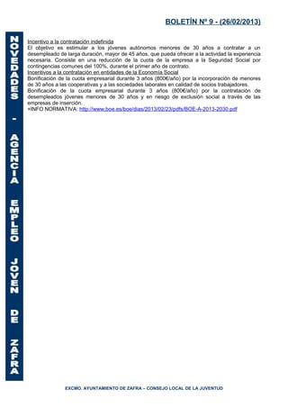 BOLETÍN Nº 9 - (26/02/2013)

Incentivo a la contratación indefinida
El objetivo es estimular a los jóvenes autónomos menores de 30 años a contratar a un
desempleado de larga duración, mayor de 45 años, que pueda ofrecer a la actividad la experiencia
necesaria. Consiste en una reducción de la cuota de la empresa a la Seguridad Social por
contingencias comunes del 100%, durante el primer año de contrato.
Incentivos a la contratación en entidades de la Economía Social
Bonificación de la cuota empresarial durante 3 años (800€/año) por la incorporación de menores
de 30 años a las cooperativas y a las sociedades laborales en calidad de socios trabajadores.
Bonificación de la cuota empresarial durante 3 años (800€/año) por la contratación de
desempleados jóvenes menores de 30 años y en riesgo de exclusión social a través de las
empresas de inserción.
+INFO NORMATIVA: http://www.boe.es/boe/dias/2013/02/23/pdfs/BOE-A-2013-2030.pdf




               EXCMO. AYUNTAMIENTO DE ZAFRA – CONSEJO LOCAL DE LA JUVENTUD
 