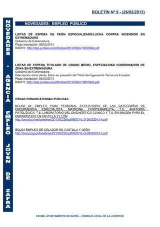 BOLETÍN Nº 9 - (26/02/2013)

       NOVEDADES: EMPLEO PÚBLICO

LISTAS DE ESPERA DE PEÓN ESPECIALIZADO/LUCHA CONTRA INCENDIOS EN
EXTREMADURA
Gobierno de Extremadura.
Plazo inscripción: 08/03/2013
BASES: http://doe.juntaex.es/pdfs/doe/2013/390o/13050042.pdf




LISTAS DE ESPERA TITULADO DE GRADO MEDIO, ESPECIALIDAD COORDINADOR DE
ZONA EN EXTREMADURA
Gobierno de Extremadura.
Descripción de la oferta: Estar en posesión del Título de Ingeniero/a Técnico/a Forestal
Plazo inscripción: 08/03/2013
BASES: http://doe.juntaex.es/pdfs/doe/2013/390o/13050043.pdf




OTRAS CONVOCATORIAS PÚBLICAS

BOLSA DE EMPLEO PARA PERSONAL ESTATUTARIO DE LAS CATEGORÍAS DE
ENFERMERO/A           ESPECIALISTA:       MATRONA,     FISIOTERAPEUTA, T.S. ANATOMÍA
PATOLÓGICA, T.S. LABORATORIO DEL DIAGNÓSTICO CLÍNICO Y T.S. EN IMAGEN PARA EL
DIAGNÓSTICO EN CASTILLA Y LEÓN
http://bocyl.jcyl.es/boletines/2013/02/26/pdf/BOCYL-D-26022013-6.pdf


BOLSA EMPLEO DE CELADOR EN CASTILLA Y LEÓN
http://bocyl.jcyl.es/boletines/2013/02/26/pdf/BOCYL-D-26022013-5.pdf




               EXCMO. AYUNTAMIENTO DE ZAFRA – CONSEJO LOCAL DE LA JUVENTUD
 
