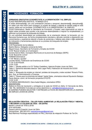 BOLETÍN Nº 9 - (26/02/2013)

       NOVEDADES: FORMACIÓN

JORNADAS GRATUITAS CCOONÉCTATE A LA ORIENTACIÓN Y AL EMPLEO.
PLAZO INSCRIPCIÓN HASTA EL 14 MARZO 2013
Si estás desemplead@, con una contratación precaria o temporal, desorientad@, desmotivad@,
sin saber qué más hacer para conseguir un puesto de trabajo y además te sientes sol@ en este
camino, éstas son tus jornadas: CCOONÉCTATE A LA ORIENTACIÓN Y AL EMPLEO.
CCOO Extremadura, desde su Secretaría de Formación y Empleo, está organizando en toda la
región estas jornadas para ayudar a las personas desempleadas a mejorar su empleabilidad y a
optimizar sus procesos de búsqueda de trabajo.
Es una actividad desarrollada por profesionales de la orientación laboral, la formación y/o los
Recursos Humanos que, de forma completamente voluntaria y altruista, pondrán a disposición sus
conocimientos y experiencia laboral a través de ponencias o talleres para dotar a l@s asistentes
de motivación y herramientas prácticas en su proceso de búsqueda de empleo.
PROGRAMA:
9.30 Presentación de los talleres
Beatriz Blanco, Delegada comarcal de Zafra
Miguel Coque, Secretario de Formación y Empleo de CCOO
10.00 “Buscar empleo en el extranjero”
Concha García Nieto, Consejera Red Eures en la provincia de Badajoz (SEPE)
10.30 “Buscando cursos”
FOREM Extremadura
11.00 “Becas y ayudas”
Lourdes Núñez, Federación de Enseñanza de CCOO
11.30 12.00 PAUSA
12.00 13.00
Taller 1. “Sácale partido a tu CV” Esther Castellano, Agencia Empleo Joven de Zafra
Taller 2. “Derechos laborales básicos” Satu Lagar Peña, Federación de Industria de CCOO
13.00 14.00
Taller 3. “Búsqueda de empleo en internet: portales de búsqueda y redes sociales” Rosario Prieto,
técn. Sup. en Administración y Finanzas
Taller 4. “Claves para la entrevista de trabajo” Isabel Salas, orientadora laboral Diputación Badajoz
Paula Atienza, coord. de formación proyectos ETCOTE
12.00 14.00
TUTORÍAS INDIVIDUALES. Clara Isabel Megías, orientadora OPEA
INSCRIPCIÓN:
Rellena la ficha de inscripción y entrégala en la sede de CCOO en Zafra: C/ Hernando de Zafra,
13B. Tlfo. 924553202 O envíala por correo electrónico a: zafra@extremadura.ccoo.es
SI QUIERES PUEDES SOLICITAR Y ENTREGAR LA FICHA DE INSCRIPCIÓN EN LA AGENCIA
DE EMPLEO JOVEN DE ZAFRA




RELAJACIÓN CREATIVA - TALLER PARA AUMENTAR LA RELAJACIÓN FÍSICA Y MENTAL
Y MEJORAR LA CALIDAD DE VIDA – EN ZAFRA
Martes y jueves de 19’00 a 20’00
20 € mensuales
Espacio para la Creación Joven de Zafra
Inscripciones: 662 043 610 / asociacionwuwei@gmail.com
Raúl Martínez Psicólogo especializado en PNL y técnicas de relajación Profesor de Tai Chi.




                EXCMO. AYUNTAMIENTO DE ZAFRA – CONSEJO LOCAL DE LA JUVENTUD
 