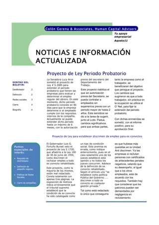 Colón Gerena & Asso ciates, Human Capital Advisers
                                                                                     Tu apoyo
                                                                                     empresarial
                                                                                     Agosto11



                        NOTICIAS E INFORMACIÓN
                        ACTUALIZADA
                          Proyecto de Ley Periodo Probatorio
                          La Senadora Lucy Arce         previa del secretario del    tanto la empresa como el
DENTRO DEL                sometió el proyecto de        Departamento del             trabajador, se
BOLETIN:                  Ley # S 2085 para             Trabajo.
                                                                                     beneficiaran del objetivo
                          extender el periodo
Desfibrilador       2
                          probatorio que tienen las
                                                        Este proyecto viabiliza el   que persigue el proyecto.
                          empresas para evaluar y       que sin autorización         Los cambios que
Definición          2
                          determinar el empleo          previa del Secretario, se    sugirieron es que a todo
Redes sociales      3     regular del obrero. En este   pueda contratar a            trabajador, sin práctica en
                          momento, dicho periodo        empleados sin                la ocupación se utilice el
Cierre              4     probatorio consiste en 90
                          días para que la empresa
                                                        experiencia previa con un    O ‘Net, para fijar la
Biografía           4     determine si el empleado      periodo mayor de hasta 2     extensión del periodo
                          cumple con los requisitos     años. Esta servidora se      probatorio.
                          internos de la compañía.      dio a la tarea de sugerir,
                          Actualmente se puede          junto al Lcdo. Padua,        Con dichas enmiendas se
                          extender dicho periodo                                     sometió, con el informe
                                                        cambios significativos
                          hasta un máximo de 6                                       positivo, para su
                          meses, con la autorización    para que ambas partes,
                                                                                     aprobación final.

                              Proyecto de Ley para establecer discrimen de empleo para ex convictos

                          El Gobernador Luis G.         un tipo de condición         es que hubiese más
 Puntos                   Fortuño Burset veto el        social. Esta premisa es      querellas en la Unidad
 especiales de            proyecto de Ley S 1730,       errada, como indique
                                                                                     Anti discrimen. Ya las
 interés:                 que añadiría a la Ley 100     anteriormente, pues en el
                          de 30 de junio de 1959,       caso solamente uno de los    empresas si reclutan
  Requisito de           como discrimen el             jueces estableció esta       personas con certificados
   desfribilador.         rechazar empleo a todo        opinión y no todos los       de antecedentes penales
                          ex convicto rehabilitado.     jueces concurren. Adolece    negativos, velando que
  Definición de                                        de la definición de ex
                          Este proyecto, como la                                     su desempeño, al igual
   pequeño negocio.                                     convicto rehabilitado.
                          mayoría de los mismos,                                     que a los otros
                                                        Según el artículo uno “se
                          están mal redactado.                                       empleados, este de
  Políticas de Redes                                   establece como política
   Sociales.              Consta solamente con
                                                        Pública del Gobierno……       acuerdo con los
                          apenas tres páginas. La
                                                        discrimen a todo ex          requisitos. También hay
  Cierre de compañías.   exposición de motivos
                                                        convicto en cualquier        que considerar que los
                          indica erróneamente que
                                                        gestión privada.”
                          el tribunal supremo                                        patronos pueden ser
                          estableció que la             Tal como está redactado      demandados por
                          condición de ex convicto      lo único que conseguiría     negligencia en
                          ha sido catalogada como
                                                                                     reclutamiento.
 