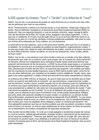 VOLUMEN      Nº   3                                                                    PÁGINA        3




La RAE suprime los términos "tosco" e "inculto" en la definición de "rural"
Definir, hoy en día, a una persona de pueblo en estos términos es un insulto a los diez millo-
nes de personas que viven en ese entorno
Rural: "Perteneciente o relativo a la vida del campo y a sus labores". Hasta aquí ninguna ob-
jeción. Pero la definición recogida en el diccionario de la Real Academia Española (RAE) no
acaba ahí. Hay una segunda acepción y rural es también sinónimo, según recoge la defini-
ción del diccionario de la RAE, de "inculto, tosco, apegado a las cosas lugareñas". Y ahí sí
que hay un problema. El mundo rural del siglo XXI ya no es el de Paco Martínez Soria en la
Ciudad no es para mí ni el de las cándidas víctimas pueblerinas estafadas, sólo pisar la urbe,
con el timo de la estampita por Tony Leblanc, en Los tramposos.
La pervivencia de esa acepción –que un día pudo tener sentido, pero que hoy no se ajusta a
la realidad– ha movilizado a alcaldes de pueblos de toda España y organizaciones rurales. Y
la cosa aún duele más, desde la visión del habitante de pueblo, cuando en el mismo dicciona-
rio de la RAE el término urbano se define, en una de sus acepciones, como "cortés, atento,
de buen modo".
Definir, hoy en día, a una persona rural como inculta o tosca es un insulto a los diez millones
de personas que viven en un entorno rural y que ocupan casi el noventa por ciento del territo-
rio del país, afirman los instigadores de la campaña iniciada meses atrás para eliminar esa
acepción del diccionario de los diccionarios. La RAE ha escuchado esas quejas y un portavoz
del organismo anuncia que en la próxima edición del diccionario de la Real Academia Espa-
ñola, prevista para el otoño del año 2014, se suprimirá esa acepción. Una medida que aplau-
den los impulsores de esta batalla lingüística, pues la RAE habría podido optar, como ha he-
cho con otras definiciones, por mantener en la palabra rural la coletilla de "inculto, tosco, ape-
gado a las cosas lugareñas" y añadir al final que esos términos están actualmente en desuso.
Un portavoz de la RAE informa, al respecto, de que en este caso se ha decidido que la mejor
opción es suprimir esa definición al compartir, con ayuntamientos y organizaciones rurales,
que los términos "inculto y tosco" pueden resultar hoy en día ofensivos para los habitantes de
un entorno que sigue manteniendo su estrecha relación con el campo, pero que disfruta de
unas prestaciones y calidad de vida cada vez más equiparadas al ambiente de ciudad. Y ade-
más ahora los papeles se han invertido. Ya no es el habitante del pueblo el que emigra a la
ciudad, sino el urbanita el que busca el ambiente rural, donde puede desempeñar trabajos
que años atrás sólo parecían posibles en la gran ciudad. Lo escribía en un artículo Aurelio
García Bermúdez, presidente de la Red Española de Desarrollo Rural (REDR). "Lo que ahora
define la relación entre lo rural y lo urbano no es la competencia, sino la complementariedad:
dos mundos que vivían de espaldas ahora dialogan y están en contacto permanente". Mu-
chos geógrafos sostienen que hay ya muchos pueblos que sólo se pueden considerar rurales
entre el lunes y el viernes. La vida en esas poblaciones se torna urbana, los fines de semana,
con el desembarco de turistas y propietarios de segundas residencias.
Para Aurelio García Bermúdez, "lo rural ya no está apegado a las labores propias del campo.
Lo rural es turismo, calidad agroalimentaria, energías verdes y valorización de los espacios y
de los recursos endógenos". Términos que definen ese mundo en el siglo XXI, pero que por
el momento no parece vayan a ser añadidos a la definición de rural, al menos en la edición
número 23 prevista para el 2014, del diccionario de la Real Academia Española. Eso ya sería
pedir demasiado.
 