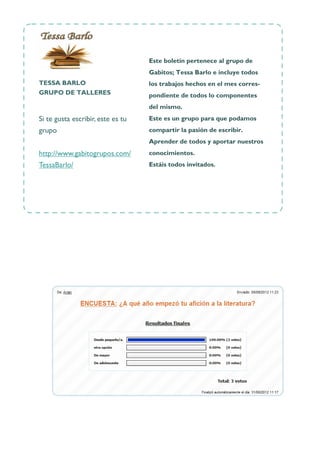 O r ga n iza c ión




                                   Este boletín pertenece al grupo de
                                   Gabitos; Tessa Barlo e incluye todos
TESSA BARLO                        los trabajos hechos en el mes corres-
GRUPO DE TALLERES                  pondiente de todos lo componentes
                                   del mismo.
Si te gusta escribir, este es tu   Este es un grupo para que podamos
grupo                              compartir la pasión de escribir.
                                   Aprender de todos y aportar nuestros
http://www.gabitogrupos.com/       conocimientos.
TessaBarlo/                        Estáis todos invitados.
 