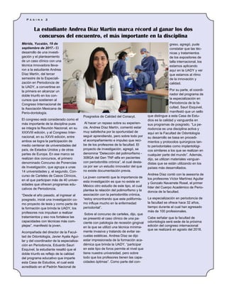 Mérida, Yucatán, 19 de
septiembre de 2017.- El
desarrollo de una investi-
gación y el planteamiento
de un caso clínico con una
técnica innovadora lleva-
ron a la estudiante Andrea
Díaz Martín, del tercer
semestre de la Especiali-
zación en Periodoncia de
la UADY, a convertirse en
la primera en alcanzar un
doble triunfo en los con-
cursos que sostienen al
Congreso Internacional de
la Asociación Mexicana de
Perio-dontología.
El congreso está considerado como el
más importante de la disciplina pues
se integra la Reunión Nacional, en su
XXXVIII edición, y al Congreso Inter-
nacional, en su XXVII edición, entre
ambos se logra la participación de
medio centenar de universidades del
país, de Estados Unidos y de otras
partes de Europa. En ese marco se
realizan dos concursos, el primero
denominado Concurso de Ponencias
de Investigación, que agrupa a unas
14 universidades y, el segundo, Con-
curso de Carteles de Casos Clínicos,
en el que participan más de 40 univer-
sidades que ofrecen programas edu-
cativos de Periodoncia.
“Desde el año pasado, al ingresar al
posgrado, inicié una investigación co-
mo proyecto de tesis y como parte de
la formación que brinda la UADY, los
profesores nos impulsan a realizar
tratamientos y eso nos fortalece las
capacidades con técnicas más com-
plejas”, manifestó la joven.
Acompañada del director de la Facul-
tad de Odontología, Javier Ayala Agui-
lar y del coordinador de la especializa-
ción en Periodoncia, Eduardo Sauri
Esquivel, la estudiante resaltó que el
doble triunfo es reflejo de la calidad
del programa educativo que imparte
esta Casa de Estudios, el cual está
acreditado en el Padrón Nacional de
Posgrados de Calidad del Conacyt.
Al hacer un repaso sobre su experien-
cia, Andrea Díaz Martín, comentó estar
muy satisfecha por la oportunidad de
seguir aprendiendo, pero sobre todo por
el acompañamiento e impulso que reci-
be de los profesores de la facultad. El
proyecto de investigación, agregó, se
denomina “Detección del polimorfismo -
308GA del Gen TNF-alfa en pacientes
con periodontitis crónica”, el cual desta-
ca por ser un estudio innovador del que
no existe documentación previa.
La joven comentó que la importancia de
esta investigación es que no existe en
México otro estudio de este tipo, el cual
plantea la relación del polimorfismo y la
asociación con la periodontitis crónica,
“estoy encontrando que este poliformis-
mo influye mucho en la enfermedad
periodontal”.
Sobre el concurso de carteles, dijo, que
se presentó el caso clínico de una pa-
ciente con patología de recesión gingival
en la que se utilizó una técnica mínima-
mente invasiva y tratando de evitar se-
cuelas estéticas. Andrea Díaz se dijo
estar impresionada de la formación aca-
démica que brinda la UADY, “participar
en este tipo de foros permite el nivel que
tiene nuestra universidad, pero sobre
todo que los profesores tienen las capa-
cidades óptimas”. Como parte del con-
greso, agregó, pude
constatar que las téc-
nicas y tratamientos
de los expositores de
talla internacional, los
estamos aplicando
aquí en la UADY y ver
que estamos al ritmo
de la innovación y
calidad.
Por su parte, el coordi-
nador del programa de
la especialización en
Periodoncia de la fa-
cultad, Sauri Esquivel,
manifestó que un sello
que distingue a esta Casa de Estu-
dios es la calidad y vanguardia en
sus programas de posgrado. “La pe-
riodoncia es una disciplina activa y
aquí en la Facultad de Odontología
su desarrollo se basa en procedi-
mientos y protocolos quirúrgicos tan-
to periodontales como implantológi-
cos similares a los que se realizan en
cualquier parte del mundo”. Además,
dijo, se utilizan materiales vanguar-
distas que se están utilizando en los
países más desarrollados.
Andrea Díaz contó con la asesoría de
los profesores Víctor Martínez Aguilar
y Gonzalo Navarrete Rosel, el primer
líder del Cuerpo Académico de Perio-
doncia de la facultad.
La especialización en periodoncia de
la facultad se ofrece hace 32 años,
tiempo durante el cual han egresado
más de 100 profesionales.
Cabe señalar que la facultad de
odontología será sede de la próxima
edición del congreso internacional
que se realizará en agosto del 2018.
La estudiante Andrea Díaz Martín marca récord al ganar los dos
concursos del encuentro, el más importante en la disciplina
P á g i n a 2
 