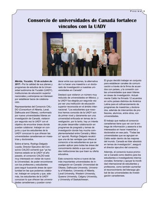 derar entre sus opciones, la alternativa
de ir a hacer una maestría o un docto-
rado de investigación a nuestras uni-
versidades en Canadá”.
Destacó que visitaron un número muy
reducido de universidades en México, y
la UADY fue elegida por segunda vez
por ser una institución de educación
superior reconocida en el ámbito inter-
nacional. “Los estudiantes que noso-
tros hemos conocido de la UADY son
de primer nivel y claramente son una
universidad enfocada en temas de in-
vestigación, por lo tanto, hay un interés
de poder desarrollar colaboración en
programas de posgrado y temas de
investigación donde hay mucha com-
plementariedad entre Canadá y Méxi-
co” apuntó. Rodrigo Delgado recalcó
que una de las ventajas que ofrece el
consorcio a los estudiantes es que se
pueden aplicar para todas las áreas del
conocimiento debido a que son gran-
des instituciones las que traen su oferta
educativa.
Este consorcio reúne a nueve de las
más importantes universidades de in-
vestigación en Canadá: Universidad de
Ottawa, Dalhousie University, Universi-
ty of Waterloo, University of Alberta,
Laval University, Western University,
Queens University, Calgary University,
y University of Saskatchewan.
El grupo decidió trabajar en conjunto
para establecer canales de comuni-
cación a través de la firma de acuer-
dos con países, y la conexión con
las universidades que sean líderes
en áreas de investigación. Actual-
mente Caldo ha firmado 12 acuerdos
en ocho países distintos de América
Latina para el cofinanciamiento de
programas de maestrías y doctora-
dos, además de intercambio de pro-
fesores, alumnos, entre otros, con
universidades.
El trabajo que realiza el consorcio
canadiense tiene que ver con la en-
trega de información y asesoría a los
interesados en hacer maestrías y
doctorados en ese país. “Todas las
universidades que se agrupan en
Caldo están dentro de las mejores
del mundo. Canadá es líder absoluto
en temas de investigación”, aseguró
el director ejecutivo del consorcio.
Además, el consorcio busca promo-
ver a Canadá como destino para los
estudiantes e investigadores interna-
cionales; fomentar y apoyar la movili-
dad internacional de estudiantes y
profesores, como también aumentar
el reconocimiento del liderazgo glo-
bal de las universidades de investi-
gación canadienses.
Mérida, Yucatán, 12 de octubre de
2017.- Por la calidad de sus planes y
programas de estudios de la Univer-
sidad autónoma de Yucatán (UADY),
instituciones de educación superior
nacionales y extranjeras se interesan
por establecer lazos de colabora-
ción.
Representantes del Consorcio CAL-
DO (Consortium of Alberta, Laval,
Dalhousie and Ottawa), conformado
por nueve universidades líderes en
investigación de Canadá, visitaron
por segunda vez la UADY con el
objetivo de encontrar áreas donde
puedan colaborar, trabajar en con-
junto y que los estudiantes de la
UADY conozcan lo que ofrecen las
universidades canadienses en maes-
trías y doctorados.
Sobre el tema, Rodrigo Delgado
Loyola, Director Ejecutivo del Con-
sorcio CALDO comentó que “ya ha-
bíamos estado en la UADY el año
pasado, el consorcio CALDO está
muy interesado en visitar de nuevo
la Universidad, de poder encontrarse
con los profesores y estudiantes
para seguir buscando áreas de opor-
tunidad en las que podamos colabo-
rar, trabajar en conjunto y que, ade-
más, los estudiantes de la UADY
conozcan lo que ofrecen las universi-
dades canadienses y puedan consi-
Consorcio de universidades de Canadá fortalece
vínculos con la UADY
P á g i n a 3
 