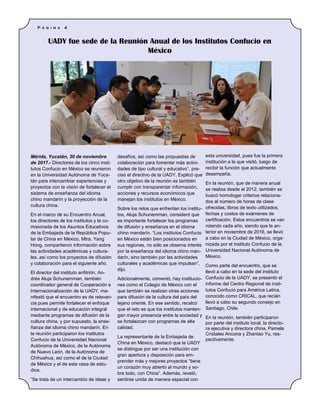 Mérida, Yucatán, 30 de noviembre
de 2017.- Directores de los cinco insti-
tutos Confucio en México se reunieron
en la Universidad Autónoma de Yuca-
tán para intercambiar experiencias y
proyectos con la visión de fortalecer el
sistema de enseñanza del idioma
chino mandarín y la proyección de la
cultura china.
En el marco de su Encuentro Anual,
los directores de los institutos y la co-
misionada de los Asuntos Educativos
de la Embajada de la República Popu-
lar de China en México, Mtra. Yang
Hong, compartieron información sobre
las actividades académicas y cultura-
les, así como los proyectos de difusión
y colaboración para el siguiente año.
El director del instituto anfitrión, An-
drés Aluja Schunemman, también
coordinador general de Cooperación e
Internacionalización de la UADY, ma-
nifestó que el encuentro es de relevan-
cia pues permite fortalecer el enfoque
internacional y de educación integral
mediante programas de difusión de la
cultura china, y por supuesto, la ense-
ñanza del idioma chino mandarín. En
la reunión participaron los institutos
Confucio de la Universidad Nacional
Autónoma de México, de la Autónoma
de Nuevo León, de la Autónoma de
Chihuahua, así como el de la Ciudad
de México y el de esta casa de estu-
dios.
“Se trata de un intercambio de ideas y
desafíos, así como las propuestas de
colaboración para fomentar más activi-
dades de tipo cultural y educativo”, pre-
cisó el directivo de la UADY. Explicó que
otro objetivo de la reunión es también
cumplir con transparentar información,
acciones y recursos económicos que
manejan los institutos en México.
Sobre los retos que enfrentan los institu-
tos, Aluja Schunemman, consideró que
es importante fortalecer los programas
de difusión y enseñanza en el idioma
chino mandarín. “Los institutos Confucio
en México están bien posicionados en
sus regiones, no sólo se observa interés
por la enseñanza del idioma chino man-
darín, sino también por las actividades
culturales y académicas que impulsan”,
dijo.
Adicionalmente, comentó, hay institucio-
nes como el Colegio de México con el
que también se realizan otras acciones
para difusión de la cultura del país del
lejano oriente. En ese sentido, recalcó
que el reto es que los institutos manten-
gan mayor presencia entre la sociedad y
se fortalezcan con programas de alta
calidad.
La representante de la Embajada de
China en México, destacó que la UADY
se distingue por ser una institución con
gran apertura y disposición para em-
prender más y mejores proyectos “tiene
un corazón muy abierto al mundo y so-
bre todo, con China”. Además, reveló,
sentirse unida de manera especial con
esta universidad, pues fue la primera
institución a la que visitó, luego de
recibir la función que actualmente
desempeña.
En la reunión, que de manera anual
se realiza desde el 2012, también se
buscó homologar criterios relaciona-
dos al número de horas de clase
ofrecidas, libros de texto utilizados,
fechas y costos de exámenes de
certificación. Estos encuentros se van
rotando cada año, siendo que la an-
terior en noviembre de 2016, se llevó
a cabo en la Ciudad de México, orga-
nizada por el Instituto Confucio de la
Universidad Nacional Autónoma de
México.
Como parte del encuentro, que se
llevó a cabo en la sede del instituto
Confucio de la UADY, se presentó el
informe del Centro Regional de insti-
tutos Confucio para América Latina,
conocido como CRICAL, que recién
llevó a cabo su segundo consejo en
Santiago, Chile.
En la reunión, también participaron
por parte del instituto local, la directo-
ra ejecutiva y directora china, Pamela
Cristales Ancona y Zhantao Yu, res-
pectivamente.
UADY fue sede de la Reunión Anual de los Institutos Confucio en
México
P á g i n a 4
 
