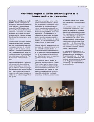 El Rector remarcó que contar con la
participación de académicos y directi-
vos es refrendar el compromiso con la
importancia del proceso de mejora-
miento educativo, y sobre todo la con-
solidación del Modelo Educativo para la
Formación Integral (MEFI). En su men-
saje, felicitó a los presentes por su
disposición al compromiso “su partici-
pación es sinónimo de su vocación y
convicción con los procesos de mejora
continua, el cual se caracteriza por ser
dinámico y que no puede parar”.
Además, subrayó, “esta convicción con
el proceso de mejora continua se tiene
que transmitir a los estudiantes en
cualquier escenario real de aprendiza-
je, ya sea en las aulas o en los escena-
rios de aprendizaje real, entendiendo
que el ser humano crece como persona
y profesional en el día a día”.
En su turno, el director general de
Desarrollo Académico, Carlos Estrada
Pinto, recalcó que los dos componen-
tes que se analizan en estas jornadas,
innovación e internacionalización, son
fundamentales para integrar en todos
los programas educativos, formación
integral de estudiantes, movilidad,
aprendizaje de idiomas, así como todo
lo que tiene que ver con la proyec-
ción internacional y producción aca-
démica.
Las jornadas cuentan con la partici-
pación de 230 académicos y estu-
diantes de Maestrías y Doctorados;
el programa incluye cuatro conferen-
cias magistrales y nueve talleres que
serán impartidos por expertos de
talla internacional de Europa, Suda-
mérica y diferentes partes del país.
Las jornadas continúan este 30 de
noviembre y 1 de diciembre en dis-
tintos espacios del Campus de Cien-
cias Sociales, Económico Adminis-
trativas y Humanidades.
La organización del encuentro es
resultado de un esfuerzo compartido
por las direcciones generales de
Desarrollo Académico y de Planea-
ción y Efectividad Institucional, así
como por las coordinaciones genera-
les de Posgrado, Investigación y
Vinculación, y la Cooperación e In-
ternacionalización.
Mérida, Yucatán, 29 de noviembre
de 2017.- Con la participación de
académicos, administradores educa-
tivos, directivos y estudiantes de
posgrado, la UADY inauguró las
Jornadas Académicas “La internacio-
nalización e Innovación para el forta-
lecimiento de la calidad educativa”,
en el Campus de Ciencias Sociales,
Económico Administrativas y Huma-
nidades.
Al inaugurar el encuentro, el Rector,
José de Jesús Williams, manifestó
que este encuentro es de gran rele-
vancia para esta casa de estudios
porque se abre un espacio para la
reflexión e intercambio de experien-
cias y saberes sobre dos temas es-
tratégicos que son parte de los seis
ejes rectores que sostienen al Plan
de Desarrollo Institucional 2014-
2022.
La internacionalización y la innova-
ción son parte fundamental de la
mejora continua que se busca inte-
grar en todos los proyectos y progra-
mas educativos que tiene la universi-
dad y que impactan de manera di-
recta en una formación integral y de
calidad de los estudiantes y profeso-
res, apuntó.
UADY busca mejorar su calidad educativa a partir de la
internacionalización e innovación
P á g i n a 5
 