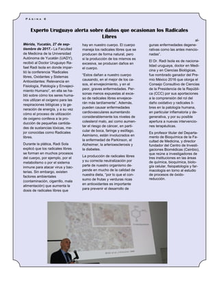 Mérida, Yucatán, 27 de sep-
tiembre de 2017.- La Facultad
de Medicina de la Universidad
Autónoma de Yucatán (UADY),
recibió al Doctor Uruguayo Ra-
fael Radi Isola en donde impar-
tió la conferencia “Radicales
libres, Oxidantes y Sistemas
Antioxidantes: Relevancia en
Fisiología, Patología y Envejeci-
miento Humano”, en ella se ha-
bló sobre cómo los seres huma-
nos utilizan el oxígeno para las
respiraciones bilógicas y la ge-
neración de energía, y a su vez
cómo el proceso de utilización
de oxigeno conlleva a la pro-
ducción de pequeñas cantida-
des de sustancias tóxicas, me-
jor conocidas como Radicales
libres.
Durante la plática, Radi Sola
explicó que los radicales libres
se forman en muchos procesos
del cuerpo, por ejemplo, por el
metabolismo o por el sistema
inmune para atacar virus y bac-
terias. Sin embargo, existen
factores ambientales
(contaminación, cigarrillo, mala
alimentación) que aumenta la
dosis de radicales libres que
hay en nuestro cuerpo. El cuerpo
maneja los radicales libres que se
producen de forma natural, pero
si la producción de los mismos es
excesiva, se producen daños en
el cuerpo.
“Estos dañan a nuestro cuerpo
causando, en el mejor de los ca-
sos, el envejecimiento, y en el
peor, graves enfermedades. Per-
sonas menos expuestas al exce-
so de radicales libres envejece-
rán más tardíamente”. Además,
pueden causar enfermedades
cardiovasculares aumentando
considerablemente los niveles de
colesterol malo, así como aumen-
tar el riesgo de cáncer, en parti-
cular de boca, faringe y esófago.
Asimismo, están involucrados en
la enfermedad de Parkinson, el
Alzheimer, la arterioesclerosis y
la diabetes.
La producción de radicales libres
y su correcta neutralización por
parte de nuestro organismo de-
pende en mucho de la calidad de
nuestra dieta, “por lo que el con-
sumo de frutas y verduras ricas
en antioxidantes es importante
para prevenir el desarrollo de
al-
gunas enfermedades degene-
rativas como las antes mencio-
nadas”.
El Dr. Radi Isola es de naciona-
lidad uruguaya, doctor en Medi-
cina y en Ciencias Biológicas,
fue nombrado ganador del Pre-
mio México 2016 que otorga el
Consejo Consultivo de Ciencias
de la Presidencia de la Repúbli-
ca (CCC) por sus aportaciones
a la comprensión del rol del
daño oxidativo y radicales li-
bres en la patología humana,
en particular inflamatoria y de-
generativa, y por su posible
apertura a nuevas intervencio-
nes terapéuticas.
Es profesor titular del Departa-
mento de Bioquímica de la Fa-
cultad de Medicina, y director
fundador del Centro de Investi-
gaciones Biomédicas (Ceinbio),
que reúne a investigadores de
tres instituciones en las áreas
de química, bioquímica, biolo-
gía celular, fisiopatología y far-
macología en torno al estudio
de procesos de óxido-
reducción.
Experto Uruguayo alerta sobre daños que ocasionan los Radicales
Libres
P á g i n a 6
 