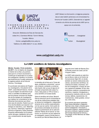 UADY Global, la información e imágenes presenta-
das en este boletín pertenece a la Universidad Au-
tónoma de Yucatán (UADY). Extendemos un agrade-
cimiento a la oficina de prensa de la UADY por su
apoyo con el contenido.C O O R D I N A C I Ó N G E N E R A L
D E C O O P E R A C I Ó N E
I N T E R N A C I O N A L I Z A C I Ó N
www.uadyglobal.uady.mx
Facebook /Uadyglobal
Twitter @uadyglobal
Dirección: Biblioteca de Área de Ciencias So-
ciales Km.1 Carretera Mérida- Tizimín Mérida,
Yucatán, México
Correo: uadyglobal@correo.uady.mx
Teléfono: 01 (999) 928 27 11 ext. 40351
La UADY semillero de futuros investigadores
Mérida, Yucatán, 15 de noviembre
de 2017.- Con el objetivo de despertar
el interés de la niñez y la juventud,
para que en un futuro incursionen y
contribuyan al desarrollo en el campo
de investigación científica, la Universi-
dad Autónoma de Yucatán participa en
la vigésima edición de la Feria de
Ciencia y Tecnología.
El coordinador del sistema de Posgra-
do, Investigación y Vinculación de la
UADY, Javier Becerril García, mencio-
nó que el objetivo de esta feria es ge-
nerar un semillero de talentos para
que los jóvenes conozcan los resulta-
dos de los trabajos de investigación
que realizan los universitarios en las
diferentes licenciaturas que ofrece
esta casa de estudios. Explicó que son
cinco las facultades que exponen sus
trabajos en esta feria, y son: Matemáti-
cas, Química, Veterinaria, Ingeniería
Química e Ingeniería. Estas presentan
proyectos relacionados con la preser-
vación del agua, destilación de la mis-
ma y contaminación de este líquido
vital.
La temática de la feria es la “Crisis del
agua, problemas y soluciones”, que es
una invitación constante a conservar
este líquido vital, ya que el agua es el
principal componente del cuerpo hu-
mano, éste posee un 75% al nacer y
cerca del 60% en la edad adulta.
Sobre la temática de la feria, Becerril
García mencionó que la Universidad es
una de las instituciones estatales líder
en temas de investigación, independien-
temente de los centros especializados
con los que se cuenta. Como parte de
las primeras actividades de la feria se
realizó la presentación de la colección
editorial “Pilares de la Ciencia” en dos
tomos; en el primero se hizo referencia
al investigador Joaquín Dondé Ibarra y
fue escrito por Manuel Baeza Bacab y el
segundo tomo habló de Narciso Sou-
za Novelo autoría de José Luis Do-
mínguez Castro.
La UADY está presente en este foro
que se lleva a cabo en el Centro de
Convenciones Siglo XXI, en donde
también se reúnen instituciones edu-
cativas, asociaciones científicas, se-
cretarías de estado, empresas, cen-
tros de investigación, museos de cien-
cia y gobiernos estatales. El foro ofre-
ce eventos creativos y propositivos de
científicos, maestros, divulgadores y
empresarios mediante ciclos de confe-
rencias, talleres, exposiciones, de-
mostraciones, visitas guiadas, concur-
sos, entre otros.
En el evento estuvieron presentes
Raúl Godoy Montañez y Alejandro
Ramírez Loría, titular y director gene-
ral de Investigación, Innovación y
Educación Superior, respectivamente;
así como el director regional sureste
del Consejo Nacional de Ciencia y
Tecnología, Emilio Martínez de Velas-
co Aguirre.
 