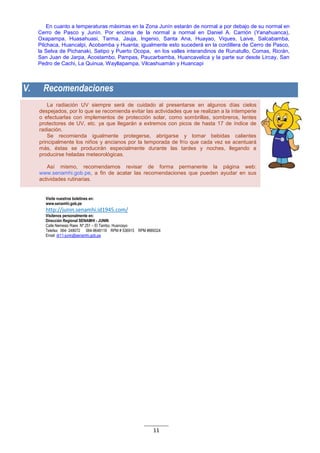 11
La radiación UV siempre será de cuidado al presentarse en algunos días cielos
despejados, por lo que se recomienda evitar las actividades que se realizan a la intemperie
o efectuarlas con implementos de protección solar, como sombrillas, sombreros, lentes
protectores de UV, etc. ya que llegarán a extremos con picos de hasta 17 de índice de
radiación.
Se recomienda igualmente protegerse, abrigarse y tomar bebidas calientes
principalmente los niños y ancianos por la temporada de frío que cada vez se acentuará
más, éstas se producirán especialmente durante las tardes y noches, llegando a
producirse heladas meteorológicas.
Así mismo, recomendamos revisar de forma permanente la página web:
www.senamhi.gob.pe, a fin de acatar las recomendaciones que pueden ayudar en sus
actividades rutinarias.
En cuanto a temperaturas máximas en la Zona Junín estarán de normal a por debajo de su normal en
Cerro de Pasco y Junín. Por encima de la normal a normal en Daniel A. Carrión (Yanahuanca),
Oxapampa, Huasahuasi, Tarma, Jauja, Ingenio, Santa Ana, Huayao, Viques, Laive, Salcabamba,
Pilchaca, Huancalpi, Acobamba y Huanta; igualmente esto sucederá en la cordillera de Cerro de Pasco,
la Selva de Pichanaki, Satipo y Puerto Ocopa, en los valles interandinos de Runatullo, Comas, Ricrán,
San Juan de Jarpa, Acostambo, Pampas, Paucarbamba, Huancavelica y la parte sur desde Lircay, San
Pedro de Cachi, La Quinua, Wayllapampa, Vilcashuamán y Huancapi
V. Recomendaciones
Visite nuestros boletines en:
www.senamhi.gob.pe
http://junin.senamhi.id1945.com/
Visítenos personalmente en:
Dirección Regional SENAMHI - JUNIN
Calle Nemesio Raes Nº 251 – El Tambo, Huancayo
Telefax: 064- 248072 064-9648119 RPM # 536915 RPM #889324
Email: dr11-junin@senamhi.gob.pe
 