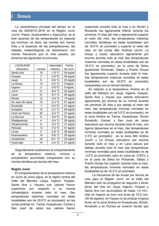 3
I. Síntesis
La característica principal del tiempo en el
mes de AGOSTO–2016 en la Región Junín
(Junín, Pasco, Huancavelica y Ayacucho), es el
leve ascenso de las temperaturas en especial
las mínimas, es decir, las noches son menos
frías y la ausencia de las precipitaciones, las
heladas meteorológicas se presentaron con
menos frecuencia que el mes pasado, así
tenemos las siguientes ocurrencias:
LOCALIDAD
(Estación) noches
Intensidad
máxima
Fecha
de ocurr.
Santa Ana 10 -1.8 °C 04 agost
Huayao 7 -2.4 ºC 04 agost
Jauja 6 -0.8 °C 03 agost
La Oroya 14 -5.5 °C 01agost
Ingenio 3 -0.6 ºC 01agost
Junín 21 -8.4 °C 02 agost
Laive 31 -9.7 °C 05 agost
Ricrán 12 -3.0 °C 15 agost
Sn Juan de Jarpa 10 -2.3 °C 01 agost
Runatullo 1 -0.5 ºC 01 agost
Acopalca 15 -2.2 °C 05 agost
Cerro de Pasco 20 -5.4 °C 27 agost
La Quinua 6 -0.6 ºC 01 agost
Wayllapampa 4 -2.4 °C 29 agost
Vilcashuamán 6 -3.2 °C 31 agost
Pampas 13 -7.0 °C 01 agost
Lircay 2 -2.6 °C 29 agost
Huancavelica 14 -5.8 °C 29 agost
Acostambo 23 -6.0 °C 29 agost
Huancalpi 14 -3.4 °C 01 agost
Seguidamente analicemos el comportamiento
de la temperatura máxima, mínima y
precipitación acumulada comparados con su
normal climática por tercios del mes:
Región Junín
El comportamiento de la temperatura máxima
en Junín es como sigue, en la región central del
Valle del Mantaro (Jauja, Ingenio, Huayao,
Santa Ana y Viques) sus valores fueron
superiores con respecto a su normal
climatológica durante todo el mes, (las
temperaturas máximas normales en estas
localidades son de 20.0°C en promedio); en las
zonas andinas en Tarma, Huasahuasi, Comas y
San Juan de Jarpa sus valores fueron
superiores durante todo el mes y en Ricrán y
Runatullo fue ligeramente inferior durante los
primeros 10 días del mes y ligeramente superior
el resto del mes, las temperaturas máximas
normales climáticas en estas localidades son
de 16.0°C en promedio y superior el resto del
mes; en las zonas Alto Andinas (Junín, La
Oroya y Laive) estuvieron ligeramente por
encima durante todo el mes (las temperaturas
máximas normales en estas localidades son de
16.5°C en promedio); en la zona de Selva
igualmente Pichanaki, Satipo y Puerto Ocopa
fue ligeramente superior durante todo el mes,
(las temperaturas máximas normales en estas
localidades son de 32.8°C en promedio)
comparados con la normal climática.
En relación a la temperatura mínima en el
valle del Mantaro en: Jauja, Ingenio, Huayao,
Santa Ana y Viques sus valores estuvieron
ligeramente por encima de su normal durante
los primeros 20 días y por debajo el resto del
mes, (las temperaturas mínimas normales en
estas localidades son de 2.5°C en promedio); en
la zona Andina en Tarma, Huasahuasi, Ricrán
Runatullo, Comas, y San Juan de Jarpa
estuvieron por encima durante todo el mes, con
ligeros descensos en el mes, (las temperaturas
mínimas normales en estas localidades es de
2.3°C en promedio); en la zona Alto Andina
(Junín y La Oroya) estuvieron por encima
durante todo el mes y en Laive estuvo por
debajo durante todo el mes (las temperaturas
mínimas normales para estas localidades es de
-3.2°C en promedio, pero en Laive es -3.8ºC); y
en la zona de Selva en Pichanaki, Satipo y
Puerto Ocopa fue superior durante todo el mes,
las temperaturas mínimas normales en estas
localidades es de 18.2°C en promedio.
La frecuencia de las lluvias por tercios de
mes para la Región Junín, en el Valle del
Mantaro sólo se produjeron en segundo y tercer
tercio del mes en: Jauja, Ingenio, Huayao y
Santa Ana con acumulados de hasta 1.6 mm.,
sólo en Ingenio se tuvo una lluvia de 15.5 mm.
(30 de agosto), en Viques no se produjo ninguna
lluvia; en la zona Andina en Huasahuasi, Ricrán,
Runatullo y en Comas se tuvieron lluvias que
 