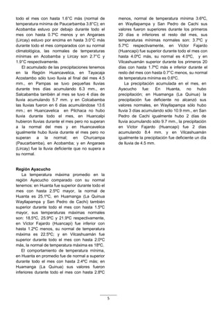 5
todo el mes con hasta 1.6°C más (normal de
temperatura mínima de Paucarbamba 3.8°C); en
Acobamba estuvo por debajo durante todo el
mes con hasta 0.7ºC menos y en Angaraes
(Lircay) estuvo por encima en hasta 3.0°C más
durante todo el mes comparados con su normal
climatológica, las normales de temperaturas
mínimas en Acobamba y Lircay son 2.7°C y
1.9°C respectivamente.
El acumulado de las precipitaciones tenemos
en la Región Huancavelica, en Tayacaja
Acostambo sólo tuvo lluvia al final del mes 4.5
mm., en Pampas se tuvo pequeñas lluvias
durante tres días acumulando 6.3 mm., en
Salcabamba también al mes se tuvo 4 días de
lluvia acumulando 5.7 mm. y en Colcabamba
las lluvias fueron en 6 días acumulándose 13.6
mm.; en Huancavelica en Pilchaca no hubo
lluvia durante todo el mes, en Huancalpi
hubieron lluvias durante el mes pero no superan
a la normal del mes y en Huancavelica
igualmente hubo lluvia durante el mes pero no
superan a la normal; en Churcampa
(Paucarbamba), en Acobamba; y en Angaraes
(Lircay) fue la lluvia deficiente que no supera a
su normal.
Región Ayacucho
La temperatura máxima promedio en la
región Ayacucho comparado con su normal
tenemos: en Huanta fue superior durante todo el
mes con hasta 2.5ºC mayor, la normal de
Huanta es 25.1ºC, en Huamanga (La Quinua
Wayllapampa y San Pedro de Cachi) también
superior durante todo el mes con hasta 1.5ºC
mayor, sus temperaturas máximas normales
son: 18.5ºC, 25.9ºC y 21.9ºC respectivamente,
en Víctor Fajardo (Huancapi) fue inferior con
hasta 1.2ºC menos, su normal de temperatura
máxima es 22.5ºC; y en Vilcashuamán fue
superior durante todo el mes con hasta 2.0ºC
más, la normal de temperatura máxima es 18ºC.
El comportamiento de temperatura mínima,
en Huanta en promedio fue de normal a superior
durante todo el mes con hasta 2.4ºC más; en
Huamanga (La Quinua) sus valores fueron
inferiores durante todo el mes con hasta 2.8ºC
menos, normal de temperatura mínima 3.6ºC,
en Wayllapampa y San Pedro de Cachi sus
valores fueron superiores durante los primeros
20 días e inferiores el resto del mes, sus
temperaturas mínimas normales son: 3.7ºC y
5.7ºC respectivamente, en Víctor Fajardo
(Huancapi) fue superior durante todo el mes con
hasta 4.0ºC más, su normal es 4.0ºC, y en
Vilcashuamán superior durante los primeros 20
días con hasta 1.7ºC más e inferior durante el
resto del mes con hasta 0.7°C menos, su normal
de temperatura mínima es 0.6ºC.
La precipitación acumulada en el mes, en
Ayacucho fue: En Huanta, no hubo
precipitación; en Huamanga (La Quinua) la
precipitación fue deficiente no alcanzó sus
valores normales, en Wayllapampa sólo hubo
lluvia 3 días acumulando sólo 10.9 mm., en San
Pedro de Cachi igualmente hubo 2 días de
lluvia acumulando sólo 9.7 mm., la precipitación
en Víctor Fajardo (Huancapi) fue 2 días
acumulando 8.4 mm. y en Vilcashuamán
igualmente la precipitación fue deficiente un día
de lluvia de 4.5 mm.
 