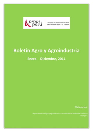 1 
 
 
 
 
 
 
 
 
 
 
 
 
 
 
 
 
 
 
 
 
 
 
 
 
 
 
 
 
 
 
 
 
 
 
 
 
 
 
 
 
Boletín Agro y Agroindustria 
Enero ‐  Diciembre, 2011 
 
                                                                                      
 
 
 
 
 
 
 
 
 
 
 
 
Elaboración: 
 
Departamento de Agro y Agroindustria. Sub Dirección de Promoción Comercial 
Promperu 
 
 
 
 