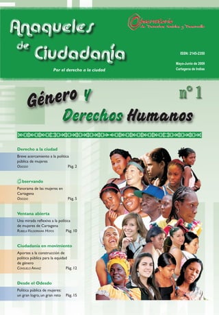 Anaqueles
 de
    Ciudadanía                                       ISSN: 2145-2350

                                                   Mayo-Junio de 2009
                      Por el derecho a la ciudad   Cartagena de Indias




                                         y           n° 1
                               Derechos
Derecho a la ciudad
Breve acercamiento a la política
pública de mujeres
OdesdO                         Pág. 2


   bservando
Panorama de las mujeres en
Cartagena
OdesdO                          Pág. 5


Ventana abierta
Una mirada reflexiva a la política
de mujeres de Cartagena
Rubiela ValdeRRama HOyOs       Pág. 10


Ciudadanía en movimiento
Aportes a la construcción de
política pública para la equidad
de género
COnsuelO aRnaiz                Pág. 12


Desde el Odesdo
Política pública de mujeres:
un gran logro, un gran reto    Pág. 15
 