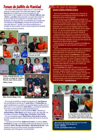 Torneo de futbito de Navidad
     (29/12/2007-Pabellón Gerardo Die go) A las 10, 15 de la mañana
                                                                                MirIgnacio Cuartas Villalobosn(Icaro)
                                                                                    a lo que te cue to
   comenzó el primer partid o. Poco antes había llegado D. José
   Guerrero con la noticia de que uno de los equip os con más                          Estoy haciendo Derecho y Administracion y dirección de
   aspiraciones, el de D. Lucas, los hermanos Paunero (Marcos, Juan                  empresas en la universid ad San Pablo CEU de Madrid. En
   y Pedro), y Javi Díaz, estaba diezmado. Una gripe había metido en                 septiembre próximo comenzaré quinto .
   cama a la mayoría de los jugadores. Un enemigo menos a batir.                       Los tres primeros cursos en Madrid estuve vivie ndo en el
   Quedaban dos cabezas de serie : los entrenadores de los equip os del              colegio mayor San Pablo donde, la verdad, he pasado unos años
   cole liderados por Javi Herrero y el equip o de la promoción Orión                magníficos. Novatadas, fiestas, cenas-coloquio (viene una
   (que están ahora en 1º de BAC), que venían precedid os por el                     persona relevante de nuestra socie dad, politicos, toreros,
   prestigio de haber quedado un par de veces campeones de Cantabria                 deportistas, etc, y un grupo de colegiales cenamos con él y
   en categorías in ferio res de futbito.                                            después nos pasamos un buen rato charlando con él), capeas,
                                                                                     etc, etc. Ah! ¡Se me olvidaba! también hay estudio , jeje. La
                                                                                     verdad es que he conocido a mucha gente interesante.
                                                                                       Después de esos 3 años me fui a un piso con la suerte de
                                                                                     encontrar en el mismo edificio 4 pisos libres. Por lo que todos
                                                                                     mis amigos y yo nos hemos ido al mismo edificio rememorando
                                                                                     así los viejos tiempos cole gia les. El curso que viene seguiré allí y
                                                                                     supongo que el último de carrera también.
 Antonio         Abel          D. Gaspar                                               Cada vez que echo la vista atrás y recuerdo los 12 años que
                                                                                     pasé en Torrevelo me resulta imposib le no esbozar una
                                                                                     sonrisilla.
                                                                                       ¡Qué de cosas pasaron! Ahora, a medid a que van pasando los
                                                                                     años te das cuenta de lo difícil que resulta educar a chavales en
                                            Jaime Falcó entrega su trofeo            plena adole scencia . Por ello quie ro dar mi más sincera
   Abel              Adrián           Gerva a Gonzalo del Valle                      felicitación a todo el claustro de profesores por la delicadeza,
                                                                                     paciencia y saber estar que tuvieron con todos nosotros durante
                                                                                     tantos años. D.Gonzalo, D. Jesús, D.Enrique, D.Fernando,
                                                                                     D.Alberto, D.Antonio, D. Jonás, D. José Manuel, D.Manuel, D.
                                                                                     Juan Antonio, D. Juan José, D. Pepe... Muchas gracias a todos
                                                                                     por haber sabido tratarnos a cada uno de la manera que
                                                                                     necesitabamos en cada momento.
                                                                                       Como anécdotas del cole gio la verdad es que no puedo
                                                                                     quedarme con una porque son miles: Las escapadas al quio sco
A llvarro
A va o         Guille          Gerrva
                               Ge va        David        Ad rrián
                                                         Ad i án        Abel         del pueblo, saltarse el estudio, el autobús y D. Jonás, las
                                                                                     convivencias... En fin, miles de gratos recuerdos. Sin duda una
                                                                                     etapa de la vid a que no es fácil porque estamos en pleno
  Arriba, el equipo ganador. A la                                                    desarrollo pero que creo que pasamos en el mejor sitio posible .
  derecha, un equipo de categoría:                                                   Un abrazo fuerte a todos. Os dejo mi e-mail por si os queréis
  Ricardo, José, Chema, Jaime,                                                       poner en contacto: i.cuartas@ceu.es
  Pablo y Jesús




                                                                                              A llvarr
                                                                                              A va        A n to niio
                                                                                                          A n to n o    Diego             Edén         Toño

  Edén, Antonio, Diego y Toño

     En el equipo de profesores, desta có la actuación de D. José Guerrero,
   bien acompañado en la s alas por D. Jaime Falcó y D. Chema Saiz (que
   acabó resin tiéndose de una le sión que arrastraba desde el partid o contra 2º
   BAC el día 21) y en la puerta por Jesús Pérez. La combinación experie ncia -
   forma física, se descompensó y acabó pasándole s factura.
     Algo parecid o sucedió con los de la promoción Mizar. Lid erados por
   Antonio Gómez y Edén Martín, tenían fuerza y toque, pero algo falló. Fue
   de desta car la actuació n de Diego Vega, Toño Nuñez y Alvar Portal.                                          D. José Guerrero y Abel Sánchez de
                                                                                      Javi Herrero               Cos. Antiguo entrenador y pupilo se
     Con los entrenadores jugaron Nacho Pérez y Ricardo de la Concha.
   Increíble s ejemplos de fuerza y pundonor (sobre todo fuerza en el caso de         y Gonzalo.                 encontraron sobre el terreno de juego
   Ricardo).
     Y qué decir de lo s de Orión: Guillermo Cornadó en la portería. Alvaro            Asociación de Antiguos Alumnos de Torrevelo
   Fernández en la zaga y una mortífera combinació n de ataque en la que se            Bº La Cavadilla, Finca Elsedo s/n
   alternaban Adrián, Gervasio, David Salas y Abel Sánchez de Cos. Hubo                39310 – MOGRO
   partidos en lo s que nos hicieron pensar que estaban perdonando                     E-mail: egudin@torrevelo.com
   demasiado, pero al final ganaron. Cosas del futbito.
 