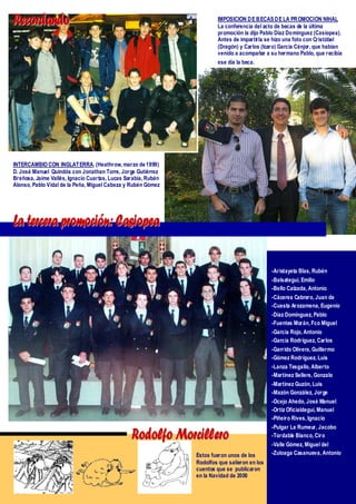 Recordando                                                             IMPOSICIÓN D E B ECAS D E LA PR OMOCIÓN NIHAL
                                                                       La conferencia del acto de becas de la última
                                                                       promoción la dijo Pablo Díaz Domínguez (Casiopea).
                                                                       Antes de impartir la se hizo una foto con Cristóbal
                                                                       (Dragón) y Carlos (Icaro) García Cénjor, que habían
                                                                       venido a acompañar a su hermano Pablo, que recibía
                                                                       ese día la beca.




INTERCAMBIO CON INGLATERRA. (Heathrow, marzo de 1999)
D. José Manuel Quindós con Jonathan Torre, Jorge Gutiérrez
Breñosa, Jaime Vallés, Ignacio Cuartas, Lucas Sarabia, Rubén
Alonso, Pablo Vidal de la Peña, Miguel Cabeza y Rubén Gómez




La tercera promoción: Casiopea

                                                                                              -Aristayeta Blas, Rubén
                                                                                              -Balsategui, Emilio
                                                                                              -Bello Calzada, Antonio
                                                                                              -Cáceres Cabrero, Juan de
                                                                                              -Cuesta Arozamena, Eugenio
                                                                                              -Díaz Domínguez, Pablo
                                                                                              -Fuentes Morán, Fco Miguel
                                                                                              -García Rojo, Antonio
                                                                                              -García Rodríguez, Carlos
                                                                                              -Garrido Olivera, Guillermo
                                                                                              -Gómez Rodríguez, Luis
                                                                                              -Lanza Tesgallo, Alberto
                                                                                              -Martínez Sellers, Gonzalo
                                                                                              -Martínez Guzón, Luis
                                                                                              -Mazón González, Jorge
                                                                                              -Ocejo Ahedo, José Manuel
                                                                                              -Ortiz Oficialdegui, Manuel
                                                                                              -Piñeiro Rives, Ignacio
                                                                                              -Pulgar Le Rumeur, Jacobo
                                                Rodolfo Morcillero                            -Tordable Blanco, Ciro
                                                                                              -Valle Gómez, Miguel del
                                                               Éstos fueron unos de los       -Zuloaga Casanueva, Antonio
                                                               Rodolfos que salieron en los
                                                               cuentos que se publicaron
                                                               en la Navidad de 2000
 