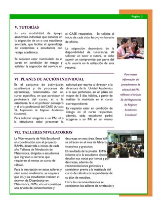 Página 3



V. TUTORÍAS
Es una modalidad de apoyo                  el CASE respectivo. Se solicita al
académico individual que consiste en       inicio de cada ciclo lectivo en horario
la asignación de un o una estudiante       de oficina.
avanzada, que facilite el aprendizaje
de contenidos a estudiantes con         La asignación dependerá de la
rezago académico.                       disponibilidad de tutores/as. Al
                                        solicitar un tutor o tutora, se debe
Se requiere estar matriculado en el asumir un compromiso por parte del
curso en condición de rezago y o la usuaria en la utilización de este
solicitar la asignación del servicio en recurso.

                                                                                         Para mayor
VI. PLANES DE ACCIÓN INDIVIDUAL                                                        información del
Es el conjunto de actividades          solicitud por escrito al director o la         procedimiento de
académicas y de procesos de            directora de la Unidad Académica               solicitud del PAI,
aprendizaje, relacionados con un       a la que pertenece, en un plazo no
curso específico, en que participan el mayor de 5 días hábiles, a partir de          refiérase al Artículo
profesor/a del curso, el o la          realizar la matricula en el curso             36 del Reglamento
estudiante, la o el profesor consejero correspondiente.                                  de Régimen
y el o la profesional del CASE (Artículo
                                       Es requisito estar en condición de                Académico
36, Reglamento de Régimen Académico
                                       rezago en el curso respectivo,
Estudiantil).                                                                            Estudiantil
                                       además, cada estudiante podrá
Para solicitar acogerse a un PAI, el o acogerse a un PAI en un mismo
la estudiante debe presentar la


VII. TALLERES NIVELATORIOS
La Vicerrectoría de Vida Estudiantil       destrezas en esta área. Estos talleres
en coordinación con el proyecto            se ofrecen en el mes de febrero, son
RAMA, desarrolla a inicios de cada         intensivos y gratuitos.
año Talleres de Nivelación de              El resultado de la prueba DiMa es un
Matemática, dirigidos a estudiantes
                                           informe al o la estudiante donde se
que ingresan a carreras que                detallan sus notas por temas y por
requieren al menos un curso de             destrezas, además de
cálculo.                                   recomendaciones generales a
Para la inscripción en estos talleres y    considerar previo a la matrícula del
otro curso nivelatorio, se requiere        curso de cálculo correspondiente de
que los y las estudiantes realicen el      su plan de estudios.
examen de Diagnóstico en                   Entre las recomendaciones se
Matemática, DiMa, el cual constituye       consideran los talleres de nivelación y
una prueba de conocimientos y
 