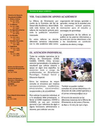 Servicios de apoyo académico

 Centros de Asesoría
 Estudiantil (CASE):          VIII. TALLERES DE APOYO ACADÉMICO
  Artes y Letras
   Tel. 2511-8404             La Oficina de Orientación por               organización del tiempo, aprender a
         2511-5119
                              medio de la Comisión del Eje de             aprender, manejo de la ansiedad ante
  Cs Básicas
   Tel. 2511-5083             Desarrollo Académico, desarrollada          los exámenes, actitud positiva,
         2511-6603            cada ciclo lectivo una serie de             motivación para el estudio y
  Cs Agroalimentarias        talleres de inscripción gratuita para       estrategias de aprendizaje.
   Tel. 2511-5662             toda la población estudiantil
         2511-8776
  Cs Sociales                interesada.                       La programación de los talleres se
    Tel. 2511-5012                                              publica en las pizarras informativas y
          2511-6144           En estos talleres se aborda se envía por correo electrónico a los
  Estudios Generales         diferentes temáticas relacionadas y las estudiantes en condición
    Tel. 2511-5484
          2511-4801           con la vida académica tales como: académica de alerta y rezago.
  Ingeniería
    Tel. 2511-4326
          2511-6654
  Salud
    Tel. 2511-6082
                              IX. ATENCIÓN INDIVIDUAL
          2511-4627
                              Todas las unidades operativas de la
                              Oficina de Orientación (CASE,
                              CASED, COVO, CIU), brindan
                              atención personalizada a la población
                              estudiantil que solicite asesoría u
Centro de Orientación
Vocacional Ocupacional        apoyo en algún área específica. La
(COVO)                        atención está a cargo de
Tel. 2511-4760                profesionales en Orientación,
                              Psicología, Trabajo Social y
Centro de Asesoría y
                              Educación Especial.
Servicios a Estudiantes
con Discapacidad              Entre las temáticas de mayor
(CASED)                       consulta se encuentra por motivos
Tel. 2511-5427                socioeconómicos, académicos,                 También se pueden realizar
                              emocionales, vocacionales-                   consultas vía correo electrónico a la
                              ocupacionales y de accesibilidad.            dirección de cada unidad operativa o
                                                                           al correo orientacion@ucr.ac.cr
Casa Infantil Universitaria   Para solicitar la atención individual, el
(CIU)                         o la estudiante debe presentarse o           El horario de atención en las
Tel. 2511-5302
                              llamar al CASE respectivo, COVO o            diferentes instancias de la Oficina de
                              CASED, ya sea por iniciativa                 Orientación es de Lunes a Viernes,
                              personal o por referencia de algún o         de 8am a 12 md y de 1pm a 5pm.
                              alguna funcionaria administrativa o
                              docente, para solicitar una cita.
 