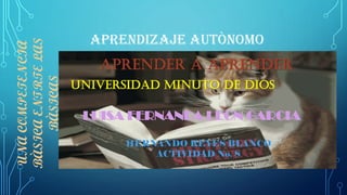 APRENDIZAJE AUTÒNOMO
APRENDER A APRENDER
UNACOMPETENCIA
BÀSICAENTRTELAS
BÀSICAS
UNIVERSIDAD MINUTO DE DIOS
LUISA FERNANDA LEON GARCIA
HERNANDO REYES BLANCO
ACTIVIDAD No. 8
 