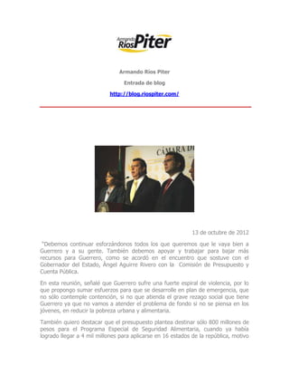 Armando Ríos Piter

                                 Entrada de blog

                            http://blog.riospiter.com/




                                                             13 de octubre de 2012

 “Debemos continuar esforzándonos todos los que queremos que le vaya bien a
Guerrero y a su gente. También debemos apoyar y trabajar para bajar más
recursos para Guerrero, como se acordó en el encuentro que sostuve con el
Gobernador del Estado, Ángel Aguirre Rivero con la Comisión de Presupuesto y
Cuenta Pública.

En esta reunión, señalé que Guerrero sufre una fuerte espiral de violencia, por lo
que propongo sumar esfuerzos para que se desarrolle en plan de emergencia, que
no sólo contemple contención, si no que atienda el grave rezago social que tiene
Guerrero ya que no vamos a atender el problema de fondo si no se piensa en los
jóvenes, en reducir la pobreza urbana y alimentaria.

También quiero destacar que el presupuesto plantea destinar sólo 800 millones de
pesos para el Programa Especial de Seguridad Alimentaria, cuando ya había
logrado llegar a 4 mil millones para aplicarse en 16 estados de la república, motivo
 