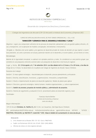 Consultoría y asesoría 
Pág. n.º 14 
Volumen 05 / n.º 102 
A - Z 
-Desarrollo de competencias Directivas y Gerenciales- 
www.iee.edu.pe 
INSTITUTO DE ECONOMÍA Y EMPRESA S.A.C. 
www.iee.edu.pe 
Oficinas del IEE. 
 Lima. Residencial Los Rosales 7851, Of. 102 – Surco. 996074455. 
 Trujillo. Las Pomarrosas 329-333, Urb. El Golf - DVLH. (044) 280932. 
 Oficinas de enlace en otras regiones del país. 
CURSO DE ESPECIALIZACIÓN A NIVEL DE POST GRADO (PRESENCIAL) - CELL e IEE 
“DIRECCIÓN Y GERENCIA PARA EL DESARROLLO REGIONAL Y LOCAL” 
Objetivo: Lograr una comprensión suficiente de los procesos de desarrollo subnacional y de una gestión pública eficiente, efi- caz y transparente, con la aplicación de modelos conceptuales, herramientas e instrumentos. 
Dirigido a: Miembros del sector público y de agencias de desarrollo privado de niveles de decisión y/o que aspiran a asumir esas posiciones, así como a personas con actual y potencial relación con el desarrollo y el sector público, y/o de interés en tema. 
Metodología 
Además de la rigurosidad conceptual, se aplicará con ejemplos prácticos y reales. Se considerará un caso práctico grupal, que consistirá en una propuesta coherente sectorial sobre una propuesta de desarrollo a nivel local y/o regional. 
Lugar y fecha: 23 / 24 de agosto y 6 / 7 de setiembre 2014. Los días sábado de 8 a 13 horas y 15 a 20 horas, y los días do- mingo de 8 a 13 horas. Se desarrollará en el auditorio del Colegio de Ingenieros de Ancash, Nuevo Chimbote 
Sesiones de trabajo 
Sesión I. El marco global estratégico. Asociatividad para el desarrollo, proceso planeamiento y articulación. 
Sesión 2. Brechas, diversificación, inversiones, y aglomeraciones. Innovación y competitividad. 
Sesión 3. Diseño e implementación de planes de desarrollo (gobierno). Modelo de planes para aplicar. 
Sesión 4. Dirección y gerencia estratégica; talento humano; modelos organizacionales, y, cultura organizacional. 
Sesión 5. Gestión de procesos; proyectos de inversión pública; y, administración de proyectos. 
Sesión 6. Sistema de seguimiento y evaluación (S & E); presentación planes de desarrollo regional y local. 
Facilitador: 
Francisco Huerta Benites 
Instituto de Economía y Empresa 
www.iee.edu.pe. 
Mayor información 
CIP-CD Ancash-Chimbote, Av. Pacífico C1, 11-12 Urb. Las Casuarinas, 2da Etapa-Nuevo Chimbote. 
IEE: gestionydesarrollo2014@iee.edu.pe; institutoeconomia@iee.edu.pe, ggeneral@iee.edu.pe; #874422 - *619230 - 996074455; 945122230; rpc 966709177; nextel 602 *1555. Véase el detalle de la presentación en www.iee.edu.pe. 
Colegio de Ingenieros de Ancash (CIP-CD Ancash) e Instituto de Economía y Empresa (IEE) 