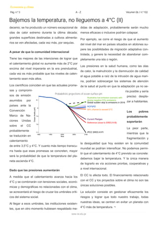 Bajemos la temperatura, no lleguemos a 4°C (II) 
decenio; se ha producido un número excepcional de 
olas de calor extremo durante la última década; 
grandes superficies destinadas a cultivos alimenta-rios 
se ven afectadas, cada vez más, por sequías. 
A pesar de que la comunidad internacional 
Tiene las mejores de las intenciones de lograr que 
el calentamiento global no aumente más de 2°C por 
encima del nivel imperante en la era preindustrial, 
cada vez es más probable que los niveles de calen-tamiento 
sean más altos. 
Los científicos coinciden en que las actuales prome-sas 
y compromi-sos 
de emisión 
asumidos por 
países ante la 
Convención 
Marco de Na-ciones 
Unidas 
sobre el CC 
probablemente 
se traducirán en 
calentamiento 
de entre 3,5°C y 4°C. Y cuanto más tiempo transcu-rra 
hasta que esas promesas se concreten, mayor 
será la probabilidad de que la temperatura del pla-neta 
ascienda 4°C. 
Dado que las presiones aumentarán 
A medida que el calentamiento avanza hacia los 
4°C y se combinarán con tensiones sociales, econó-micas 
y demográficas no relacionadas con el clima, 
se acrecentará el riesgo de cruzar los umbrales críti-cos 
del sistema social. 
Al llegar a esos umbrales, las instituciones existen-tes, 
que en otro momento hubiesen respaldado me- 
Economía y clima 
Pág. n.º 3 A - Z Volumen 06 / n.º 102 
didas de adaptación, probablemente serán mucho 
menos eficaces o inclusive podrían colapsar. 
Por ejemplo, se corre el riesgo de que el aumento 
del nivel del mar en países situados en atolones su-pere 
las posibilidades de migración adaptativa con-trolada, 
y genere la necesidad de abandonar com-pletamente 
una isla o región. 
Las presiones en la salud humana, como las olas 
de calor, la malnutrición y la disminución de calidad 
el agua potable a raíz de la intrusión de agua mari-na, 
podrían sobrecargar los sistemas de atención 
de la salud al punto en que la adaptación ya no se-ría 
posible y sería 
preciso despla-zar 
a habitantes. 
Los pobres 
probablemente 
soportarán 
La peor parte, 
mientras que la 
fragmentación y 
la desigualdad que hoy existen en la comunidad 
mundial se podrían intensificar. No podemos permi-tir 
que el calentamiento de 4°C previsto se concrete: 
debemos bajar la temperatura. Y la única manera 
de lograrlo es vía acciones prontas, cooperativas y 
a nivel internacional. 
El CC lo afecta todo. El financiamiento relacionado 
con el CC y los proyectos sobre el clima no son las 
únicas soluciones posibles. 
La solución consiste en gestionar eficazmente los 
riesgos y lograr que todo nuestro trabajo, todas 
nuestras ideas, se centren en evitar un planeta con 
4°C más de temperatura. ¬ 
www.iee.edu.pe 
Probabilistic projections of ocean-surface pH. 
 