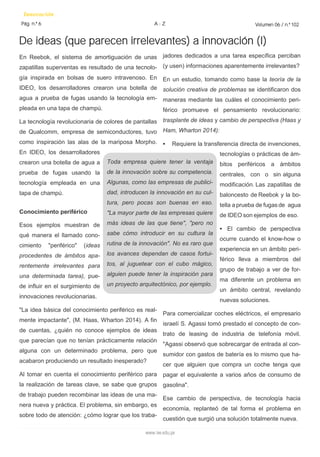De ideas (que parecen irrelevantes) a innovación (I) 
Innovación 
Pág. n.º 6 
Volumen 06 / n.º 102 
A - Z 
www.iee.edu.pe 
jadores dedicados a una tarea específica perciban (y usen) informaciones aparentemente irrelevantes? 
En un estudio, tomando como base la teoría de la solución creativa de problemas se identificaron dos maneras mediante las cuáles el conocimiento peri- férico promueve el pensamiento revolucionario: trasplante de ideas y cambio de perspectiva (Haas y Ham, Wharton 2014): 
• Requiere la transferencia directa de invenciones, tecnologías o prácticas de ám- bitos periféricos a ámbitos centrales, con o sin alguna modificación. Las zapatillas de baloncesto de Reebok y la bo- tella a prueba de fugas de agua de IDEO son ejemplos de eso. 
• El cambio de perspectiva ocurre cuando el know-how o experiencia en un ámbito peri- férico lleva a miembros del grupo de trabajo a ver de for- ma diferente un problema en un ámbito central, revelando nuevas soluciones. 
Para comercializar coches eléctricos, el empresario israelí S. Agassi tomó prestado el concepto de con- trato de leasing de industria de telefonía móvil. "Agassi observó que sobrecargar de entrada al con- sumidor con gastos de batería es lo mismo que ha- cer que alguien que compra un coche tenga que pagar el equivalente a varios años de consumo de gasolina". 
Ese cambio de perspectiva, de tecnología hacia economía, replanteó de tal forma el problema en cuestión que surgió una solución totalmente nueva. 
En Reebok, el sistema de amortiguación de unas zapatillas superventas es resultado de una tecnolo- gía inspirada en bolsas de suero intravenoso. En IDEO, los desarrolladores crearon una botella de agua a prueba de fugas usando la tecnología em- pleada en una tapa de champú. 
La tecnología revolucionaria de colores de pantallas de Qualcomm, empresa de semiconductores, tuvo como inspiración las alas de la mariposa Morpho. En IDEO, los desarrolladores crearon una botella de agua a prueba de fugas usando la tecnología empleada en una tapa de champú. 
Conocimiento periférico 
Esos ejemplos muestran de qué manera el llamado cono- cimiento "periférico" (ideas procedentes de ámbitos apa- rentemente irrelevantes para una determinada tarea), pue- de influir en el surgimiento de innovaciones revolucionarias. 
"La idea básica del conocimiento periférico es real- mente impactante", (M. Haas, Wharton 2014). A fin de cuentas, ¿quién no conoce ejemplos de ideas que parecían que no tenían prácticamente relación alguna con un determinado problema, pero que acabaron produciendo un resultado inesperado? 
Al tomar en cuenta el conocimiento periférico para la realización de tareas clave, se sabe que grupos de trabajo pueden recombinar las ideas de una ma- nera nueva y práctica. El problema, sin embargo, es sobre todo de atención: ¿cómo lograr que los traba- 
Toda empresa quiere tener la ventaja de la innovación sobre su competencia. Algunas, como las empresas de publici- dad, introducen la innovación en su cul- tura, pero pocas son buenas en eso. "La mayor parte de las empresas quiere más ideas de las que tiene", "pero no sabe cómo introducir en su cultura la rutina de la innovación". No es raro que los avances dependan de casos fortui- tos, al juguetear con el cubo mágico, alguien puede tener la inspiración para un proyecto arquitectónico, por ejemplo.  