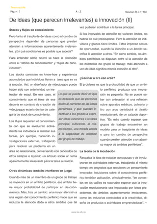vez pudieran contribuir a la tarea principal. 
Si los intervalos de atención no tuvieran límites, no habría de qué preocuparse. Pero la atención de indi- viduos y grupos tiene límites. Estos imponen costes de oportunidad, cuando la atención a un ámbito sa- crifica la atención a otros. "En cierto sentido, los ám- bitos periféricos se disputan entre sí la atención de los miembros del grupo de trabajo: más atención a uno de ellos significa menos atención al otro". 
¿Cocinar o tiro con arco? 
El problema es que la probabilidad de que un ámbi- to periférico produzca una innova- ción es pequeña. No se puede sa- ber con antelación si una reflexión sobre aparatos médicos, culinaria o tiro con arco contribuirá al diseño revolucionario de un calzado depor- tivo. "Es más cuerdo esperar que grupos de trabajo encuentren un modelo para un trasplante de ideas o para un cambio de perspectiva cuando presten atención a un abani- co mayor de ámbitos periféricos". 
La teoría de la incubación 
Respalda la idea de trabajar con pausas y de involu- crarse en actividades externas, trabajando al mismo tiempo en proyectos que requieren un pensamiento innovador. Intuiciones sobre el conocimiento perifé- rico tendrían aplicación, principalmente, "en contex- tos en los cuáles es razonable esperar que la inno- vación revolucionaria sea impulsada por ideas pro- cedentes de ámbitos aparentemente irrelevantes, como las industrias conectadas a la creatividad, di- seño de productos o actividades emprendedoras". ¬ 
Stocks y flujos de conocimiento 
Pero tanto el trasplante de ideas como el cambio de perspectiva dependen de personas que presten atención a informaciones aparentemente irrelevan- tes. ¿En qué condiciones es posible que suceda? 
Para entender cómo ocurre se hace la distinción entre el "stocks de conocimiento" y "flujos de cono- cimiento". 
Los stocks consisten en know-how y experiencia acumulados que individuos llevan a tarea que se va a ejecutar. Así, un diseñador de videojuegos puede haber sido con anterioridad un ins- tructor de esquí. En ese caso, el conocimiento que él tiene de ese deporte en contexto de creación de videojuegos estaría dentro de cate- goría de stock de conocimiento. 
Los flujos requieren el conocimien- to con que se involucran activa- mente los individuos al realizar sus tareas, por ejemplo, haciendo in- vestigaciones externas, trabajando para resolver un problema en un área no relacionada, conversando con conocidos de otros campos o leyendo un artículo sobre un tema aparentemente irrelevante para la tarea a realizar. 
Otras dinámicas también interfieren en juego 
Cuando más de un miembro de un grupo de trabajo se involucra en un ámbito periférico, ese ámbito tie- ne mayor probabilidad de participar en descubri- mientos. Mas, hay un cambio: una mayor atención a una región del conocimiento periférico hace que se reduzca la atención dada a otros ámbitos que tal 
De ideas (que parecen irrelevantes) a innovación (II) 
Innovación 
Pág. n.º 7 
Volumen 06 / n.º 102 
A - Z 
www.iee.edu.pe 
Lo que se puede decir es que es deseable que las personas estén al corriente de las ideas periféricas, y que puedan in- centivar a los grupos a expre- sar ideas exteriores a la tarea principal, cultivando, al mis- mo tiempo, una mirada atenta a la capacidad de atención del grupo de trabajo.  