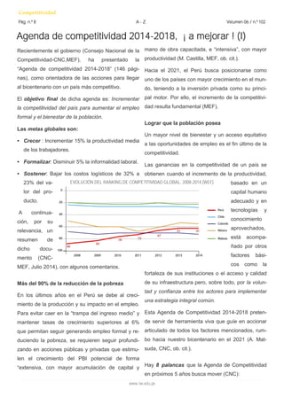 Recientemente el gobierno (Consejo Nacional de la 
Competitividad-CNC,MEF), ha presentado la 
“Agenda de competitividad 2014-2018” (146 pági-nas), 
como orientadora de las acciones para llegar 
al bicentenario con un país más competitivo. 
El objetivo final de dicha agenda es: Incrementar 
la competitividad del país para aumentar el empleo 
formal y el bienestar de la población. 
Las metas globales son: 
• Crecer : Incrementar 15% la productividad media 
de los trabajadores. 
• Formalizar: Disminuir 5% la informalidad laboral. 
• Sostener: Bajar los costos logísticos de 32% a 
23% del va-lor 
del pro-ducto. 
A continua-ción, 
por su 
relevancia, un 
resumen de 
dicho docu-mento 
(CNC-MEF, 
Julio 2014), con algunos comentarios. 
Más del 90% de la reducción de la pobreza 
En los últimos años en el Perú se debe al creci-miento 
de la producción y su impacto en el empleo. 
Para evitar caer en la “trampa del ingreso medio” y 
mantener tasas de crecimiento superiores al 6% 
que permitan seguir generando empleo formal y re-duciendo 
la pobreza, se requieren seguir profundi-zando 
en acciones públicas y privadas que estimu-len 
el crecimiento del PBI potencial de forma 
“extensiva, con mayor acumulación de capital y 
Agenda de competitividad 2014-2018, ¡ a mejorar ! (I) 
Competitividad 
Pág. n.º 8 A - Z Volumen 06 / n.º 102 
www.iee.edu.pe 
mano de obra capacitada, e “intensiva”, con mayor 
productividad (M. Castilla, MEF, ob. cit.). 
Hacia el 2021, el Perú busca posicionarse como 
uno de los países con mayor crecimiento en el mun-do, 
teniendo a la inversión privada como su princi-pal 
motor. Por ello, el incremento de la competitivi-dad 
resulta fundamental (MEF). 
Lograr que la población posea 
Un mayor nivel de bienestar y un acceso equitativo 
a las oportunidades de empleo es el fin último de la 
competitividad. 
Las ganancias en la competitividad de un país se 
obtienen cuando el incremento de la productividad, 
basado en un 
capital humano 
adecuado y en 
tecnologías y 
conocimiento 
aprovechados, 
está acompa-ñado 
por otros 
factores bási-cos 
como la 
fortaleza de sus instituciones o el acceso y calidad 
de su infraestructura pero, sobre todo, por la volun-tad 
y confianza entre los actores para implementar 
una estrategia integral común. 
Esta Agenda de Competitividad 2014-2018 preten-de 
servir de herramienta viva que guíe en accionar 
articulado de todos los factores mencionados, rum-bo 
hacia nuestro bicentenario en el 2021 (A. Mat-suda, 
CNC, ob. cit.). 
Hay 8 palancas que la Agenda de Competitividad 
en próximos 5 años busca mover (CNC): 
EVOLUCIÓN DEL RANKING DE COMPETITIVIDAD GLOBAL, 2008-2014 (WEF) 
 