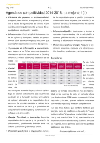 Agenda de competitividad 2014-2018, ¡ a mejorar ! (II) 
Competitividad 
Pág. n.º 09 A - Z Volumen 06/ n.º 102 
www.iee.edu.pe 
• Eficiencia del gobierno e institucionalidad: 
Asegurar predictibilidad, transparencia y eficien-cia, 
a través de regulaciones de calidad, mayor 
coordinación intergubernamental y mejora de ca-pacidades 
de planificación y gestión. 
• Infraestructura: Cubrir el déficit de infraestructu-ra 
en logística y transporte, basado en genera-ción 
de polos de servicio logístico articulados que 
acompañen crecimiento económico de regiones. 
• Tecnologías de Información y comunicacio-nes: 
Incorporar las TIC en estructura económica, 
vía mayores servicios electrónicos en el Estado y 
empresas, y mayor cobertura y capacidad de las 
redes na-cionales. 
• Capital 
humano: 
Aumentar 
la califica-ción 
de la 
mano de 
obra, co-mo 
base para aumentar la productividad del tra-bajo, 
los salarios y el consumo. Los esfuerzos se 
centrarán en la formación técnica y universitaria 
de calidad, adecuada a las necesidades de la 
empresa. Se abordará también la calidad de la 
oferta de servicios de salud y la promoción del 
aseguramiento del trabajador y su familia con un 
enfoque en la prevención. 
• Ciencia, Tecnología e Innovación: Aumentar 
capacidades de innovación y de generación de 
conocimiento, promoviendo alianzas entre los 
actores y atrayendo y reteniendo talento. 
• Desarrollo productivo y empresarial: Aumen-tar 
las capacidades para la gestión, promover la 
colaboración entre empresa y la articulación en 
cadenas de valor, y el fortalecimiento del sistema 
nacional de calidad. 
• Internacionalización: Incrementar el acceso a 
mercados internacionales, vía la articulación a 
cadenas globales de valor, la facilitación del co-mercio 
y el desarrollo de mercados sostenibles. 
• Recursos naturales y energía: Asegurar el cre-cimiento 
sostenible, mediante una eficiente ges-tión 
de calidad en el acceso y aprovechamiento. 
Comentarios 
Es sin duda 
un documen-to 
relevante 
para el país, 
que, más allá 
de, por ejem-plo, 
discutir 
las metas 
establecidas, 
debería ser tomado en cuenta con más discreciona-lidad 
en las regiones del país, en particular ahora 
que desde octubre 2014 habrán nuevas autoridades 
regionales y locales, quienes deberían establecer 
con claridad objetivos y metas en competitividad. 
En esta línea habría que ponderar también, por 
ejemplo, como se establece en la parte de “nueva 
institucionalidad” (“agenda de productividad, innova-ción 
y crecimiento”-Chile 2014), que considera la 
implementación de estudio Doing Business en todas 
las regiones, lo que permitirá potenciar las políticas 
públicas en este ámbito. 
¡Avancemos bien de una vez! ¬ 
ÍNDICE DE DESEMPEÑO LOGÍSTICO TOTAL (IDL) POR COMPONENTE, SEGÚN PAÍS. 
 