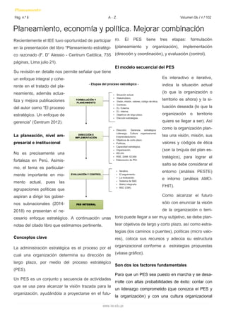 Recientemente el IEE tuvo oportunidad de participar en la presentación del libro “Planeamiento estratégi- co razonado (F. D” Alessio - Centrum Católica, 735 páginas, Lima julio 21). 
Su revisión en detalle nos permite señalar que tiene un enfoque integral y cohe- rente en el tratado del pla- neamiento, además actua- liza y mejora publicaciones del autor como “El proceso estratégico. Un enfoque de gerencia” (Centrum 2012). 
La planeación, nivel em- presarial e institucional 
No es precisamente una fortaleza en Perú. Asimis- mo, el tema es particular- mente importante en mo- mento actual, pues las agrupaciones políticas que aspiran a dirigir los gobier- nos subnacionales (2014- 2018) no presentan el ne- cesario enfoque estratégico. A continuación unas notas del citado libro que estimamos pertinente. 
Conceptos clave 
La administración estratégica es el proceso por el cual una organización determina su dirección de largo plazo, por medio del proceso estratégico (PES). 
Un PES es un conjunto y secuencia de actividades que se usa para alcanzar la visión trazada para la organización, ayudándola a proyectarse en el futu- 
Planeamiento, economía y política. Mejorar combinación 
Planeamiento 
Pág. n.º 8 
Volumen 06 / n.º 102 
A - Z 
www.iee.edu.pe 
ro. El PES tiene tres etapas: formulación (planeamiento y organización), implementación (dirección y coordinación), y evaluación (control). 
El modelo secuencial del PES 
Es interactivo e iterativo, indica la situación actual (lo que la organización o territorio es ahora) y la si- tuación deseada (lo que la organización o territorio quiere se llegar a ser). Así como la organización plan- tea una visión, misión, sus valores y códigos de ética (son la brújula del plan es- tratégico), para lograr el salto se debe considerar el entorno (análisis PESTE) e intorno (análisis AMO- FHIT). 
Como alcanzar el futuro sólo con enunciar la visión de la organización o terri- torio puede llegar a ser muy subjetivo, se debe plan- tear objetivos de largo y corto plazo, así como estra- tegias (los caminos o puentes), políticas (micro valo- res), coloca sus recursos y adecúa su estructura organizacional conforme a estrategias propuestas (véase gráfico). 
Son dos los factores fundamentales 
Para que un PES sea puesto en marcha y se desa- rrolle con altas probabilidades de éxito: contar con un liderazgo comprometido (que conozca el PES y la organización) y con una cultura organizacional  
