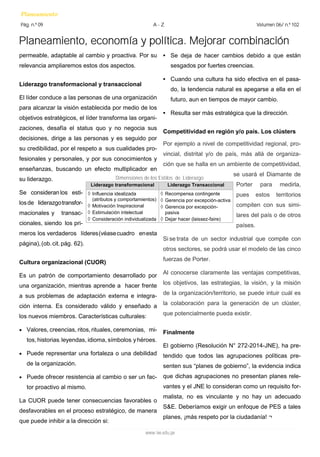 Planeamiento, economía y política. Mejorar combinación 
Planeamiento 
Pág. n.º 09 
Volumen 06/ n.º 102 
A - Z 
www.iee.edu.pe 
permeable, adaptable al cambio y proactiva. Por su relevancia ampliaremos estos dos aspectos. 
Liderazgo transformacional y transaccional 
El líder conduce a las personas de una organización para alcanzar la visión establecida por medio de los objetivos estratégicos, el líder transforma las organi- zaciones, desafía el status quo y no negocia sus decisiones, dirige a las personas y es seguido por su credibilidad, por el respeto a sus cualidades pro- fesionales y personales, y por sus conocimientos y enseñanzas, buscando un efecto multiplicador en su liderazgo. 
Se consideran los esti- los de liderazgo transfor- macionales y transac- cionales, siendo los pri- meros los verdaderos líderes (véase cuadro en esta página), (ob. cit. pág. 62). 
Cultura organizacional (CUOR) 
Es un patrón de comportamiento desarrollado por una organización, mientras aprende a hacer frente a sus problemas de adaptación externa e integra- ción interna. Es considerado válido y enseñado a los nuevos miembros. Características culturales: 
 Valores, creencias, ritos, rituales, ceremonias, mi- tos, historias, leyendas, idioma, símbolos, y héroes. 
 Puede representar una fortaleza o una debilidad de la organización. 
 Puede ofrecer resistencia al cambio o ser un fac- tor proactivo al mismo. 
La CUOR puede tener consecuencias favorables o desfavorables en el proceso estratégico, de manera que puede inhibir a la dirección si: 
• Se deja de hacer cambios debido a que están sesgados por fuertes creencias. 
• Cuando una cultura ha sido efectiva en el pasa- do, la tendencia natural es apegarse a ella en el futuro, aun en tiempos de mayor cambio. 
• Resulta ser más estratégica que la dirección. 
Competitividad en región y/o país. Los clústers 
Por ejemplo a nivel de competitividad regional, pro- vincial, distrital y/o de país, más allá de organiza- ción que se halla en un ambiente de competitividad, se usará el Diamante de Porter para medirla, pues estos territorios compiten con sus simi- lares del país o de otros países. 
Si se trata de un sector industrial que compite con otros sectores, se podrá usar el modelo de las cinco fuerzas de Porter. 
Al conocerse claramente las ventajas competitivas, los objetivos, las estrategias, la visión, y la misión de la organización/territorio, se puede intuir cuál es la colaboración para la generación de un clúster, que potencialmente pueda existir. 
Finalmente 
El gobierno (Resolución N° 272-2014-JNE), ha pre- tendido que todos las agrupaciones políticas pre- senten sus “planes de gobierno”, la evidencia indica que dichas agrupaciones no presentan planes rele- vantes y el JNE lo consideran como un requisito for- malista, no es vinculante y no hay un adecuado S&E. Deberíamos exigir un enfoque de PES a tales planes, ¡más respeto por la ciudadanía! ¬ 
Liderazgo transformacional 
Liderazgo Transaccional 
 Influencia idealizada (atributos y comportamientos) 
 Motivación Inspiracional 
 Estimulación intelectual 
 Consideración individualizada 
 Recompensa contingente 
 Gerencia por excepción-activa 
 Gerencia por excepción- pasiva 
 Dejar hacer (laissez-faire) 
Dimensiones de los Estilos de Liderazgo  