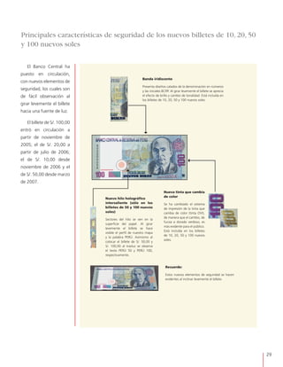 29
El Banco Central ha
puesto en circulación,
con nuevos elementos de
seguridad, los cuales son
de fácil observación al
girar levemente el billete
hacia una fuente de luz.
El billete de S/. 100,00
entró en circulación a
partir de noviembre de
2005; el de S/. 20,00 a
partir de julio de 2006;
el de S/. 10,00 desde
noviembre de 2006 y el
de S/. 50,00 desde marzo
de 2007.
Banda iridiscente
Presenta diseños calados de la denominación en números
y las iniciales BCRP. Al girar levemente el billete se aprecia
el efecto de brillo y cambio de tonalidad. Está incluída en
los billetes de 10, 20, 50 y 100 nuevos soles.
Nuevo hilo holográfico
intersaliente (sólo en los
billetes de 50 y 100 nuevos
soles)
Sectores del hilo se ven en la
superficie del papel. Al girar
levemente el billete se hace
visible el perfil de nuestro mapa
y la palabra PERÚ. Asimismo al
colocar el billete de S/. 50,00 y
S/. 100,00 al trasluz se observa
el texto PERÚ 50 y PERÚ 100,
respectivamente.
Nueva tinta que cambia
de color
Se ha cambiado el sistema
de impresión de la tinta que
cambia de color (tinta OVI),
de manera que el cambio, de
fucsia a dorado verdoso, es
más evidente para el público.
Está incluída en los billetes
de 10, 20, 50 y 100 nuevos
soles.
Recuerde:
Estos nuevos elementos de seguridad se hacen
evidentes al inclinar levemente el billete.
Principales características de seguridad de los nuevos billetes de 10, 20, 50
y 100 nuevos soles
 