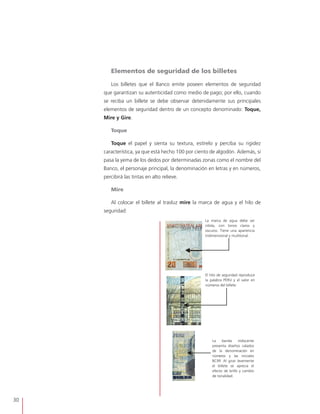 30
Elementos de seguridad de los billetes
Los billetes que el Banco emite poseen elementos de seguridad
que garantizan su autenticidad como medio de pago; por ello, cuando
se reciba un billete se debe observar detenidamente sus principales
elementos de seguridad dentro de un concepto denominado: Toque,
Mire y Gire.
Toque
Toque el papel y sienta su textura, estírelo y perciba su rigidez
característica, ya que está hecho 100 por ciento de algodón. Además, si
pasa la yema de los dedos por determinadas zonas como el nombre del
Banco, el personaje principal, la denominación en letras y en números,
percibirá las tintas en alto relieve.
Mire
Al colocar el billete al trasluz mire la marca de agua y el hilo de
seguridad:
La marca de agua debe ser
nítida, con tonos claros y
oscuros. Tiene una apariencia
tridimensional y multitonal.
El hilo de seguridad reproduce
la palabra PERU y el valor en
números del billete.
La banda iridiscente
presenta diseños calados
de la denominación en
números y las iniciales
BCRP. Al girar levemente
el billete se aprecia el
efecto de brillo y cambio
de tonalidad.
 