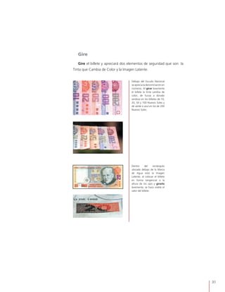 31
Dentro del rectángulo
ubicado debajo de la Marca
de Agua está la Imagen
Latente; al colocar el billete
en forma tangencial a la
altura de los ojos y girarlo
levemente, se hace visible el
valor del billete.
Debajo del Escudo Nacional
se aprecia la denominación en
números. Al girar levemente
el billete la tinta cambia de
color; de fucsia a dorado
verdoso en los billetes de 10,
20, 50 y 100 Nuevos Soles y
de verde a azul en los de 200
Nuevos Soles.
Gire
Gire el billete y apreciará dos elementos de seguridad que son: la
Tinta que Cambia de Color y la Imagen Latente.
 