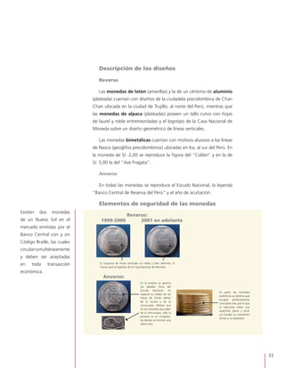 33
El conjunto de líneas verticales es nítido y bien definido, lo
mismo que el logotipo de la Casa Nacional de Moneda.
En el anverso se aprecia
los detalles finos del
Escudo Nacional, en
especial la nitidez de las
líneas de fondo detrás
de la vicuña y de la
cornucopia. Nótese que
en las monedas que salen
de la cornucopia, sólo la
primera se ve completa,
las demás se montan una
sobre otra.
Al apilar las monedas
auténticas se observa que
encajan perfectamente
una sobre otra, por lo que
al colocarlas sobre una
superficie plana y tocar
sus bordes se mantienen
firmes y no bailotean.
Reverso:
1999-2000 2001 en adelante
Anverso:
Descripción de los diseños
Reverso
Las monedas de latón (amarillas) y la de un céntimo de aluminio
(plateada) cuentan con diseños de la ciudadela precolombina de Chan
Chan ubicada en la ciudad de Trujillo, al norte del Perú; mientras que
las monedas de alpaca (plateadas) poseen un tallo curvo con hojas
de laurel y roble entremezcladas y el logotipo de la Casa Nacional de
Moneda sobre un diseño geométrico de líneas verticales.
Las monedas bimetálicas cuentan con motivos alusivos a las líneas
de Nazca (geoglifos precolombinos) ubicadas en Ica, al sur del Perú. En
la moneda de S/. 2,00 se reproduce la figura del “Colibrí” y en la de
S/. 5,00 la del “Ave Fragata”.
Anverso
En todas las monedas se reproduce el Escudo Nacional, la leyenda
“Banco Central de Reserva del Perú” y el año de acuñación.
Elementos de seguridad de las monedas
Existen dos monedas
de un Nuevo Sol en el
mercado emitidas por el
Banco Central con y sin
Código Braille, las cuales
circulansimultáneamente
y deben ser aceptadas
en toda transacción
económica.
 