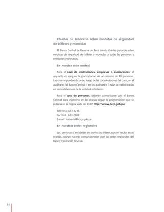 34
Charlas de Tesorería sobre medidas de seguridad
de billetes y monedas
El Banco Central de Reserva del Perú brinda charlas gratuitas sobre
medidas de seguridad de billetes y monedas a todas las personas y
entidades interesadas.
En nuestra sede central
Para el caso de instituciones, empresas o asociaciones, el
requisito es asegurar la participación de un mínimo de 40 personas.
Las charlas pueden dictarse, luego de las coordinaciones del caso, en el
auditorio del Banco Central o en los auditorios o salas acondicionadas
en las instalaciones de la entidad solicitante.
Para el caso de personas, deberán comunicarse con el Banco
Central para inscribirse en las charlas según la programación que se
publica en la página web del BCRP http://www.bcrp.gob.pe.
Teléfono: 613-2236 	
	 Facsímil: 613-2508 		
	 E-mail: tesoreria@bcrp.gob.pe
En nuestras sedes regionales
Las personas o entidades en provincias interesadas en recibir estas
charlas podrán hacerlo comunicándose con las sedes regionales del
Banco Central de Reserva.
 