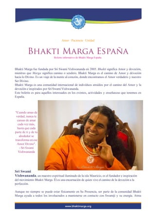 Amor · Paciencia · Unidad
Bhakti Marga España
Boletín informativo de Bhakti Marga España.
Bhakti Marga fue fundada por Sri Swami Vishwananda en 2005. Bhakti significa Amor y devoción,
mientras que Marga significa camino o sendero. Bhakti Marga es el camino de Amor y devoción
hacia lo Divino. Es un viaje de la mente al corazón, donde encontramos el Amor verdadero y nuestro
Ser Divino.
Bhakti Marga es una comunidad internacional de individuos atraídos por el camino del Amor y la
devoción e inspirados por Sri Swami Vishwananda.
Este boletín es para aquellos interesados en los eventos, actividades y enseñanzas que tenemos en
España.
"Cuando amas de
verdad, nunca te
cansas de amar
cada vez más,
hasta que cada
parte de ti y de tu
alrededor se
transforma en ese
Amor Divino".
- Sri Swami
Vishwananda
Sri Swami
Vishwananda, un maestro espiritual iluminado de la isla Mauricio, es el fundador e inspiración
del movimiento Bhakti Marga. Él es una encarnación de quien vive el camino de la devoción a la
perfección.
Aunque no siempre se puede estar físicamente en Su Presencia, ser parte de la comunidad Bhakti
Marga ayuda a todos los involucrados a mantenerse en contacto con Swamiji y su energía. Atma
 