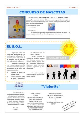 BOLETÍN             Nº    1                                                                                                   PÁGINA            3



                          CONCURSO DE MASCOTAS
                                           DÍA INTERNACIONAL DE LAS BIBLIOTECAS — 24 DE OCTUBRE
                                                  Para celebrar el día de las Bibliotecas vamos a organizar el concurso para la
                                        elección de una mascota. Visitaremos todas las clases para explicar las bases de dicho
                                        concurso, y del requisito esencial:
                                        “Crear una mascota genial
                                            que nos invite
                                            a leer y pensar.
                                                 En el concurso participarán todos los alumnos y alumnas del centro, y la
                                        mascota se presentará en A5, con el nombre y el curso de su autor/a.




EL S.O.L.
           Seguro que al leer este              ren relacionarse con los
titular estás pensando en la gran               libros y la lectura.
estrella que nos da luz y calor. Te               El S.O.L. pretende ser
equivocas, porque en el mundo de        un punto de encuentro donde se                www.sol-e.com
las bibliotecas, el S.O.L. es el Ser-   citan lectores, profesionales y
vicio de Orientación de Lectura.        expertos: niños/as, jóvenes, fami-
          Responde a un proyecto        lias, profesorado, bibliotecarios,
muy interesante para todos los          libreros/as… para intercambiar
ciudadanos y ciudadanas que sien-       opiniones, sugerencias, y reco-
ten inquietud por la lectura. Sus       mendaciones.
objetivos básicos son:
•       Fomentar la lectura en                    Si sentís curiosidad,
        todas las edades.               podéis consultar la siguiente direc-
•       Ofrecer un servicio fácil y     ción de Internet:
        de calidad a quienes quie-




                                                                      “Viajer@s”
             Con objetivo de con-                MALETA VIAJERA                       JUEGOS DEL MUNDO
quistar a la Comunidad Educativa
  en la participación de todos los                    TÍTERES                     TALLER DE MANUALIDADES
proyectos educativos que se están         TEATRO HECHO POR NUES-                      MUSEO AL AIRE LIBRE
desarrollando en nuestro centro,             TROS NIÑOS Y NIÑAS                                  Y
 el equipo docente ha ideado una              DANZAS DEL MUNDO                                                                          nos e
bonita forma de trabajo holística-                                               ACTIVIDAD “SOMOS DE CO-
                                                                                                                              s   que ela d
                                                                                                                                         u
 para hacernos disfrutar a todos.         FAMILIAS CUENTACUENTOS                        LORES”
                                                                                                                           ada      esc     .
                                          DESCUBRIMIENTO DE AMÉRI-                                                     jorn r la erente
                                                                                                                  a s v iv i
                                                                                                               Un n                d if
            Del 6 al 10                    CA Y EXHIBICIÓN DE PRO-                                                   á         ra
           de octubre                       DUCTOS ORIGINARIOS                                                   har mane
                                                                                                                    un a
 