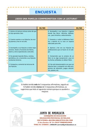 ENCUESTA
          ¿SOIS UNA FAMILIA COMPROMETIDA CON LA LECTURA?



                                                SI/NO                                               SI/NO
1. Anima a la lectura incluso antes de que                6. Acompaña a sus hijos/as a lugares
su hijo aprenda a leer.                                   donde hay libros –librerías, bibliote-
                                                          cas-, para mirarlos y seleccionarlos.

2. Cuenta cuentos a sus hijos/as, les reci-               7. Fomenta y cuida la biblioteca fami-
ta poemas y lee en voz alta.                              liar y destina en su casa un espacio
                                                          adecuado para ella.

3. Acompaña a sus hijos/as a visitar expo-                8. Aprecia y lee con sus hijos/as las
siciones. Asiste a funciones de títeres,                  publicaciones que se hacen en el cole-
teatro y otros espectáculos culturales.                   gio.

4. Da ejemplo leyendo libros, revistas,                   9. Comprende que la compra de un
periódicos, etc y transmite a sus hijos/as                libro no es algo excepcional y que en
conductas lectoras.                                       las fechas señaladas no deben faltar.

5. Comparte y comenta las lecturas de                     10. No está obsesionado/a con que sus
sus hijos/as.                                             hijos/as lean y comparte con ellos pro-
                                                          gramas de televisión, juegos educati-
                                                          vos, paseos, etc.




                    Si habéis tenido más de 5 respuestas afirmativas, seguid así.
                       Si habéis tenido menos de 5 respuestas afirmativas, os
                   sugerimos que leáis el siguiente número porque os ayudará a
                                              mejorar.




                                                       CONSEJERÍA DE EDUCACIÓN
                                                  DELEGACIÓN PROVINCIAL DE MÁLAGA
                                              CEIP ATENEA—BE/CREA BIBLIOTECA DEL MAR
                                               C/ Ava Gardner, Nº 19—29620 TORREMOLINOS
                                       TFNO: 951 293800/01—29006349.averroes@juntadeandalucia.es
 