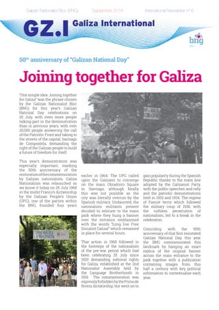 Galizan Nationalist Bloc (BNG)		 September 2018		 International Newsletter nº 6
50th
anniversary of “Galizan National Day”
Joining together for Galiza
“One simple idea: Joining together
for Galiza” was the phrase chosen
by the Galizan Nationalist Bloc
(BNG) for this year’s Galizan
National Day celebrations on
25 July, with even more people
talking part in the demonstration
than in previous years, with over
20,000 people answering the call
of the Patriotic Front and taking to
the streets of the capital, Santiago
de Compostela, demanding the
right of the Galizan people to build
a future of freedom for itself.
This year’s demonstration was
especially important, marking
the 50th anniversary of the
restorationofthecommemoration
by Galizan nationalism. Galiza
Nationalism was relaunched as
we know it today on 25 July 1968
in the midst Franco’s dictatorship
by the Galizan People’s Union
(UPG), one of the parties within
the BNG, founded four years
earlier in 1964. The UPG called
upon the Galizans to converge
on the main Obradoiro Square
in Santiago, although finally
this was not possible as the
city was literally overrun by the
Spanish military. Undaunted, the
nationalists militants present
decided to relocate to the main
park where they hung a banner
over the entrance emblazoned
with the words “Long live Free
Socialist Galiza!” which remained
in place for several hours.
That action in 1968 followed in
the footsteps of the nationalism
of the pre-war period which had
been celebrating 25 July since
1920 demanding national rights
for Galiza, established at the 2nd
Nationalist Assembly held by
the Language Brotherhoods in
1919. The commemoration was
expresslyforbiddenbythePrimode
Rivera dictatorship, but went on to
gain popularity during the Spanish
Republic thanks to the mass line
adopted by the Galizanist Party,
with the public speeches and rally
and the patriotic demonstrations
held in 1933 and 1934. The regime
of Fascist terror which followed
the military coup of 1936, with
the ruthless persecution of
nationalism, led to a break in the
celebration.
Coinciding with the 50th
anniversary of that first reinstated
Galizan National Day, this year
the BNG commemorated this
landmark by hanging an exact
replica of the original banner
across the main entrance to the
park together with a publication
containing images from this
half a century with key political
information to contextualise each
year.
 