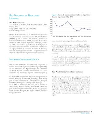 Boletín Epidemiológico Periódico
Boletín especial
Red Nacional de Brucelosis
Humana
Dra. Nidia E. Lucero
ANLIS Dr. C. G. Malbrán, Avda. Velez Sarsfield 563, 1281
Buenos Aires
Tel: (11) 4301-7801, Fax: (11) 4303-2382,
E-mail: nidia@elsitio.net
Dentro de la estructura de la Administración Nacional
de Laboratorios e Institutos de Salud “Dr. C.G.Malbrán”
(ANLIS) y en el marco del Instituto Nacional de
Enfermedades Infecciosas (INEI), el servicio de brucelosis
creado en 1994, efectúa diagnóstico serológico, control
de calidad de reactivos y producción de biológicos de
referencia; realiza aislamientos, identificación y tipificación
de cepas; mantiene la colección de cepas de Brucella y
transfiere tecnología e información a las provincias con el
objeto de estandarizar el diagnóstico de esta zoonosis.
Información epidemiológica
Por ser una enfermedad de notificación obligatoria, el
Sistema Nacional de Vigilancia Epidemiológica (SINAVE),
de la Dirección de Epidemiología del Ministerio
de Salud Pública, informa semanalmente los casos
detectados por provincia y regiones sanitarias (Figura 1).
En el año 2004 se registraron 295 casos, principalmente en
Buenos Aires(68), Mendoza(68), Salta(35) y Santa Fe(20)
pero no hubo información de Chubut, Misiones, Neuquen,
Santa Cruz, Santiago del Estero y Tierra del Fuego.
En el 2005 se notificaron 284 casos, en su mayoría en
Mendoza(84), Buenos Aires(57), Córdoba(44) y Salta (22)
pero no hubo registros en Chubut, Entre Ríos, Jujuy, La
Rioja, Misiones, Neuquen, Río Negro, San Luis, Tierra del
Fuego y Tucumán.
Figura 1: Casos de brucelosis informados en Argentina
durante el período 1992-2005
Fuente: Dirección de Epidemiología. Ministerio de Salud de la Nación.
Brucelosis se controla en sangre a transfundir y es el Centro
Nacional de Redes de Laboratorios de la ANLIS (CNRL)
quien publica la información sobre donantes reactivos
detectados en Bancos de Sangre oficiales y privados de cada
provincia.
Se trata de una infección considerada de riesgo ocupacional,
incluida en la lista de las enfermedades profesionales, se
puede transmitir a través de alimentos contaminados, se
controla en Bancos de Sangre y ha emergido en los últimos
años en nuevas especies de animales.
Red Nacional de brucelosis humana
Para llevar a cabo el objetivo que originó su creación, el
servicio de Brucelosis de la INEI-ANLIS, comenzó a
formar una Red Nacional de Laboratorios dando prioridad
a las provincias del NOA por ser el área más afectada. Hoy,
trece provincias y seis regiones sanitarias de la provincia
de Buenos Aires (Figura 2) cuentan con profesionales
capacitados para realizar el diagnóstico, cumplen con un
programa de control de calidad del diagnóstico y a la vez
supervisan los efectuados en los centros de salud de su
región.
9
0
100
200
300
400
500
600
700
800
1992 1993 1994 1995 1996 1997 1998 1999 2000 2001 2002 2003 2004 2005
Año
Casos
 