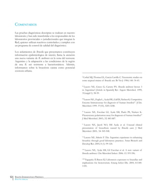 Boletín Epidemiológico Periódico
Boletín especial
Comentarios
Las pruebas diagnósticas descriptas se realizan en nuestro
laboratorio y han sido transferidas a los responsables de los
laboratorios provinciales o jurisdiccionales que integran la
Red, quienes utilizan reactivos controlados y cumplen con
un programa de control de calidad del diagnóstico.
Los aislamientos de Brucella que presentamos constituyen
información epidemiológica de interés; llama la atención
una nueva variante de B. melitensis en la zona del noroeste
Argentino y la adaptación a las condiciones de la región
de una B. suis resistente a bacteriostáticos. Además,
informamos sobre la brucelosis canina como potencial
zoonosis urbana.
I
Corbel MJ, Thomas EL, Garcia Carrillo C. Taxonomic studies on
some atypical strains of Brucella suis. Br Vet J. 1984; 140: 34-43.
II
Lucero NE, Greco G, Carrete PA. Brucella melitensis biovar 3
in Argentina? [Article in Spanish] Rev Argent Microbiol. 1999;
31(suppl 1): 58-59.
III
LuceroNE.,FogliaL.,AyalaSM.,GallD.,NielsenK.Competitive
Enzyme Immunoassay for diagnosis of human brucellosis”. J.Clin.
Microbiol. 1999. 37(10), 3245-3248.
IV
Lucero NE, Escobar GI, Ayala SM, Paulo PS, Nielsen K.
Fluorescence polarization assay for diagnosis of human brucellosis”
J Med Microbiol. 2003.; 52: 883-887.
V
Lucero NE, Jacob NO, SM Ayala et al. Unusual clinical
presentation of brucellosis caused by Brucella canis. J Med
Microbiol. 2005; 54: 505-508.
VI
Lucero NE, Siñeriz F. The Argentine experience in enhancing
biosafety through good laboratory practices. Asian Biotech and
Develop Rev. 2005; 8 (1): 99-120.
VII
Lucero NE, Ayala SM, GI Escobar et al. A new variant of
Brucella melitensis. Clin Microbiol Infect. 2006: 12: 593-596.
VIII
Yagupsky P, Baron EJ. Laboratory exposures to brucellae and
implications for bioterrorism. Emerg Infect Dis. 2005; 8:1180-
1185.
12
 