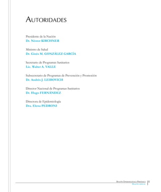 Presidente de la Nación
Dr. Néstor KIRCHNER
Ministro de Salud
Dr. Ginés M. GONZÁLEZ GARCÍA
Secretario de Programas Sanitarios
Lic. Walter A. VALLE
Subsecretario de Programas de Prevención y Promoción
Dr. Andrés J. LEIBOVICH
Director Nacional de Programas Sanitarios
Dr. Hugo FERNÁNDEZ
Directora de Epidemiología
Dra. Elena PEDRONI
Boletín Epidemiológico Periódico
Boletín especial
Autoridades
1
 