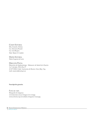 Comité Editorial
Dra. Graciela Abriata
Lic. Eleonora Poyard
Lic. Lisa Roques
Med. María O. Codebó
Diseño Editorial
María Eugenia de León
Dirección Postal
Dirección de Epidemiología - Ministerio de Salud de la Nación
Av. 9 de Julio 1925, Piso 9º
(C1073ABA) Cdad. Autónoma de Buenos Aires, Rep. Arg.
mail: unamos@msal.gov.ar
Suscripción gratuita
Foto de tapa
Búsqueda de imágenes:
www.farestaie.com.ar/images/vet-cow.jpg
www.colvema.org/novedades/imagenes/vacas.jpg
Boletín Epidemiológico Periódico
Boletín especial
2
 